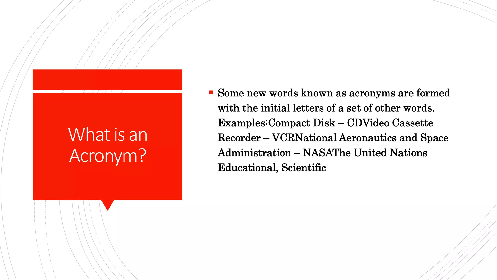 Whatisan
Acronym?
 Some new words known as acronyms are formed
with the initial letters of a set of other words.
Examples:Compact Disk – CDVideo Cassette
Recorder – VCRNational Aeronautics and Space
Administration – NASAThe United Nations
Educational, Scientific
 