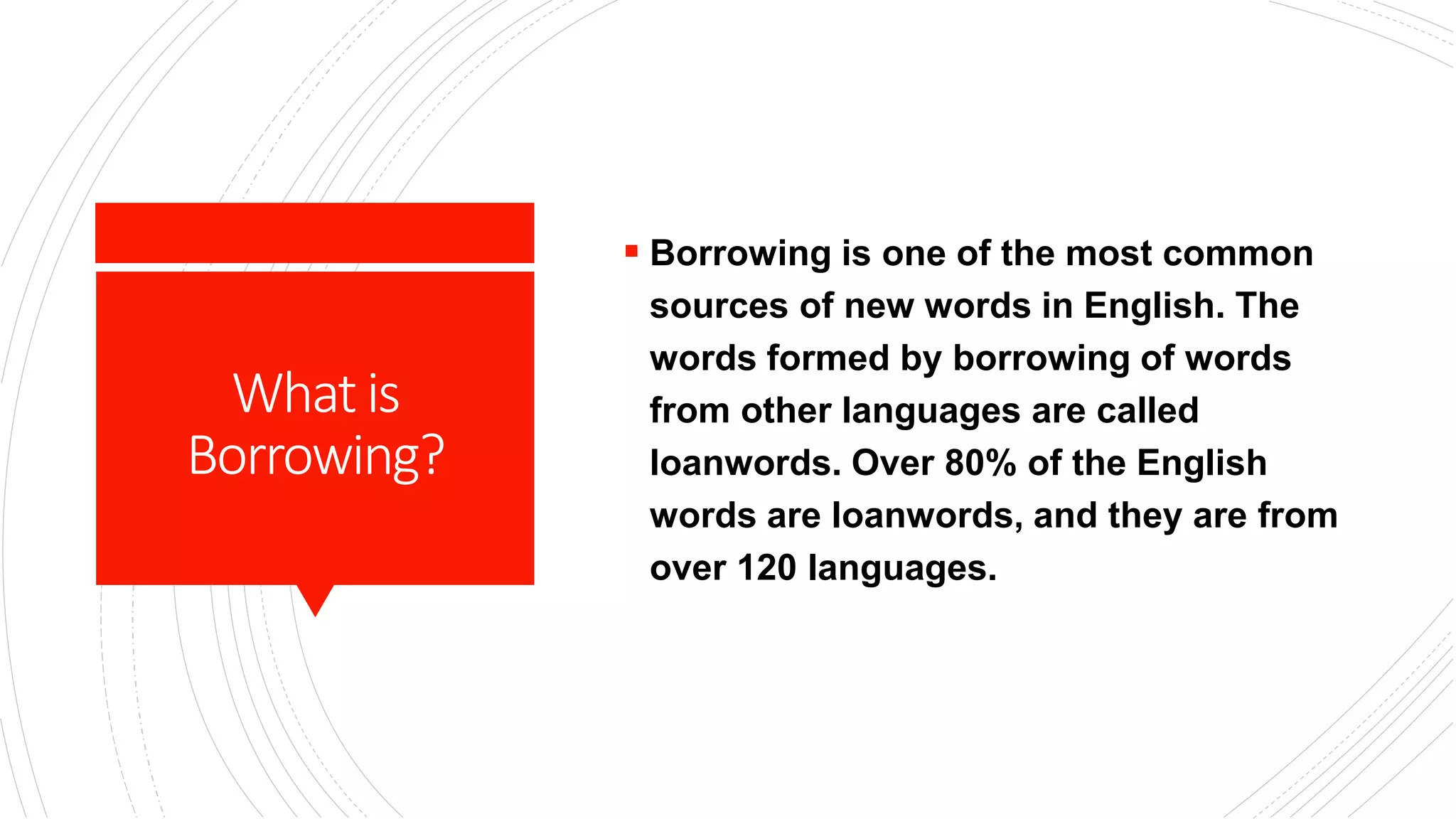 Whatis
Borrowing?
 Borrowing is one of the most common
sources of new words in English. The
words formed by borrowing of words
from other languages are called
loanwords. Over 80% of the English
words are loanwords, and they are from
over 120 languages.
 