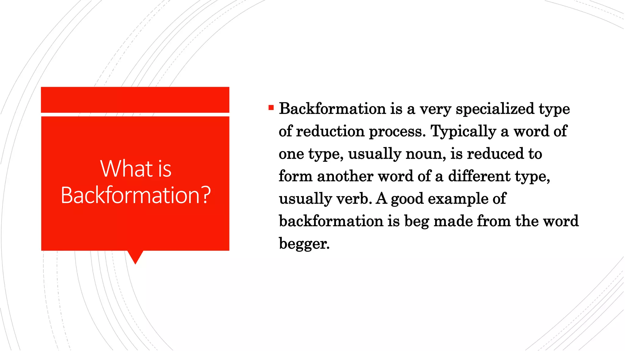 Whatis
Backformation?
 Backformation is a very specialized type
of reduction process. Typically a word of
one type, usually noun, is reduced to
form another word of a different type,
usually verb. A good example of
backformation is beg made from the word
begger.
 