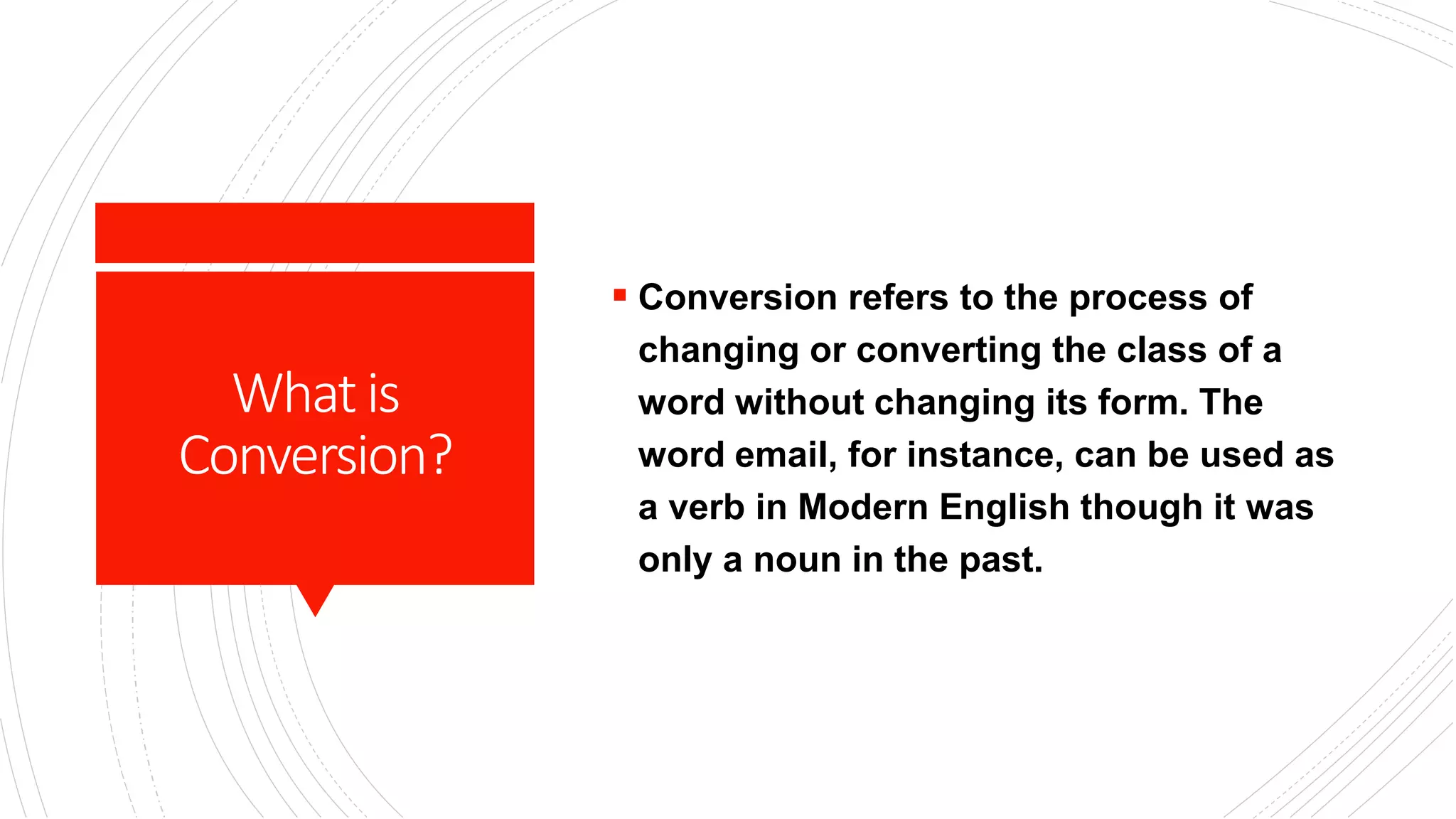 Whatis
Conversion?
 Conversion refers to the process of
changing or converting the class of a
word without changing its form. The
word email, for instance, can be used as
a verb in Modern English though it was
only a noun in the past.
 