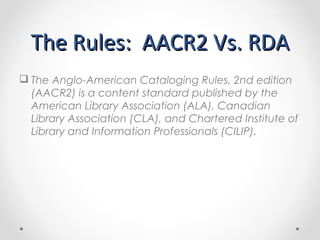 The Rules: AACR2 Vs. RDA
 RDA is organized by FRBR entities and
relationships
 Not by ISBD (International Standard
Bibli...