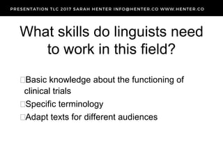What skills do linguists need
to work in this field?
Basic knowledge about the functioning of
clinical trials
Specific terminology
Adapt texts for different audiences
 
