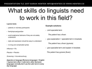 What skills do linguists need
to work in this field?
Laymen texts:
• patients or voluntary participants
• family/spouse/guardian
• avoid anglicisms/ latinisms if they are not widely
understood
• style and expression should be easy to understand
• no long and complicated syntax
Influenza > Flu
Placebo > Placebo
Screening > Voruntersuchung
depends on language (Romance languages + English
> layman term often = Latin term; other Germanic
languages normally don’t use the Latin term in every
day language)
Example solutions:
• omit specialist term
The patient has a fever.
• give explanation + specialist term in brackets
The patient has a fever (pyrexia).
• give specialist term and explain in brackets
The patient has pyrexia (fever).
 