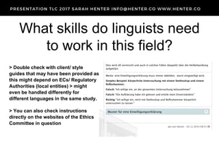 What skills do linguists need
to work in this field?
> Double check with client/ style
guides that may have been provided as
this might depend on ECs/ Regulatory
Authorities (local entities) > might
even be handled differently for
different languages in the same study.
> You can also check instructions
directly on the websites of the Ethics
Committee in question
 