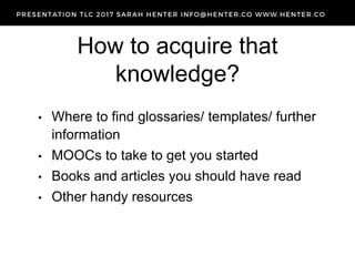 How to acquire that
knowledge?
• Where to find glossaries/ templates/ further
information
• MOOCs to take to get you started
• Books and articles you should have read
• Other handy resources
 