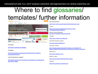 Where to find glossaries/
templates/ further informationNCI Drug Dictionary
https://www.cancer.gov/publications/dictionaries/cancer-drug/
Thieme
https://www.thieme.de/viamedici/klinik-infos-zur-klinik-
1516/a/abkuerzungen-3968.htm
Beckers Abkürzungslexikon
http://www.medizinische-abkuerzungen.de/
Univadis
https://www.univadis.com/references
Dornblüth Klinisches Lexikon
http://www.textlog.de/9609.html
DocCheck Flexikon
http://translate.google.de/translate?js=n&prev=_t&hl=de&ie=UTF-
8&layout=2&eotf=1&sl=de&tl=en&u=http://flexikon.doccheck.com&act=url
MediLexicon
http://www.medilexicon.com/
Medizin Lexikon
http://www.gesundheit.de/lexika/medizin-lexikon
Dorlands
https://www.dorlands.com/wsearch.jsp
Cosnautas
http://www.cosnautas.com/catalogo
Tremédica
http://www.tremedica.org/panacea/IndiceGeneral/n44_tradyterm-
EVazquezDelArbol.pdf
Lista de Glosarios en español
http://pablomuguerza.com/minicoleccion-de-glosarios-y-buscadores-de-
acronimos-y-siglas/
 