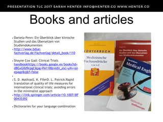 Books and articles
• Daniela Penn: Ein Überblick über klinische
Studien und das Übersetzen von
Studiendokumenten
• http://www.bdue-
fachverlag.de/fachverlag/detail_book/110
• Shayne Cox Gad: Clinical Trials
handbookhttps://books.google.es/books?id=
d8GxG0d9rpgC&pg=PA118&redir_esc=y#v=on
epage&q&f=false
•
• S. D. MathiasS. K. FiferD. L. Patrick:Rapid
translation of quality of life measures for
international clinical trials: avoiding errors
in the minimalist approach
• http://link.springer.com/article/10.1007/BF
00435392
• Dictionaries for your language combination
 