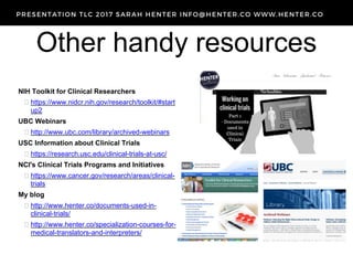 Other handy resources
NIH Toolkit for Clinical Researchers
 https://www.nidcr.nih.gov/research/toolkit/#start
up2
UBC Webinars
 http://www.ubc.com/library/archived-webinars
USC Information about Clinical Trials
 https://research.usc.edu/clinical-trials-at-usc/
NCI's Clinical Trials Programs and Initiatives
 https://www.cancer.gov/research/areas/clinical-
trials
My blog
 http://www.henter.co/documents-used-in-
clinical-trials/
 http://www.henter.co/specialization-courses-for-
medical-translators-and-interpreters/
 