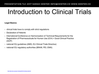 Introduction to Clinical Trials
http://web.chem.ucla.edu/~harding/IGOC/C/clinical_trial.html
Legal Basics:
• clinical trials have to comply with strict regulations
• Declaration of Helsinki
• International Conference on Harmonization of Technical Requirements for the
Registration of Pharmaceuticals for Human Use (ICH) > Good Clinical Practice
(GCP)
• national/ EU guidelines (AMG, EU Clinical Trials Directive)
• national/ EU regulatory authorities (BfArM, PEI, EMA)
 