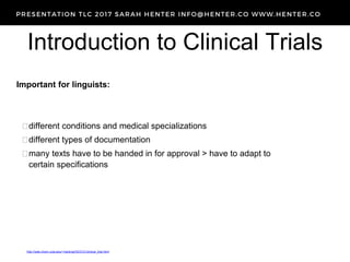 Introduction to Clinical Trials
http://web.chem.ucla.edu/~harding/IGOC/C/clinical_trial.html
Important for linguists:
different conditions and medical specializations
different types of documentation
many texts have to be handed in for approval > have to adapt to
certain specifications
 