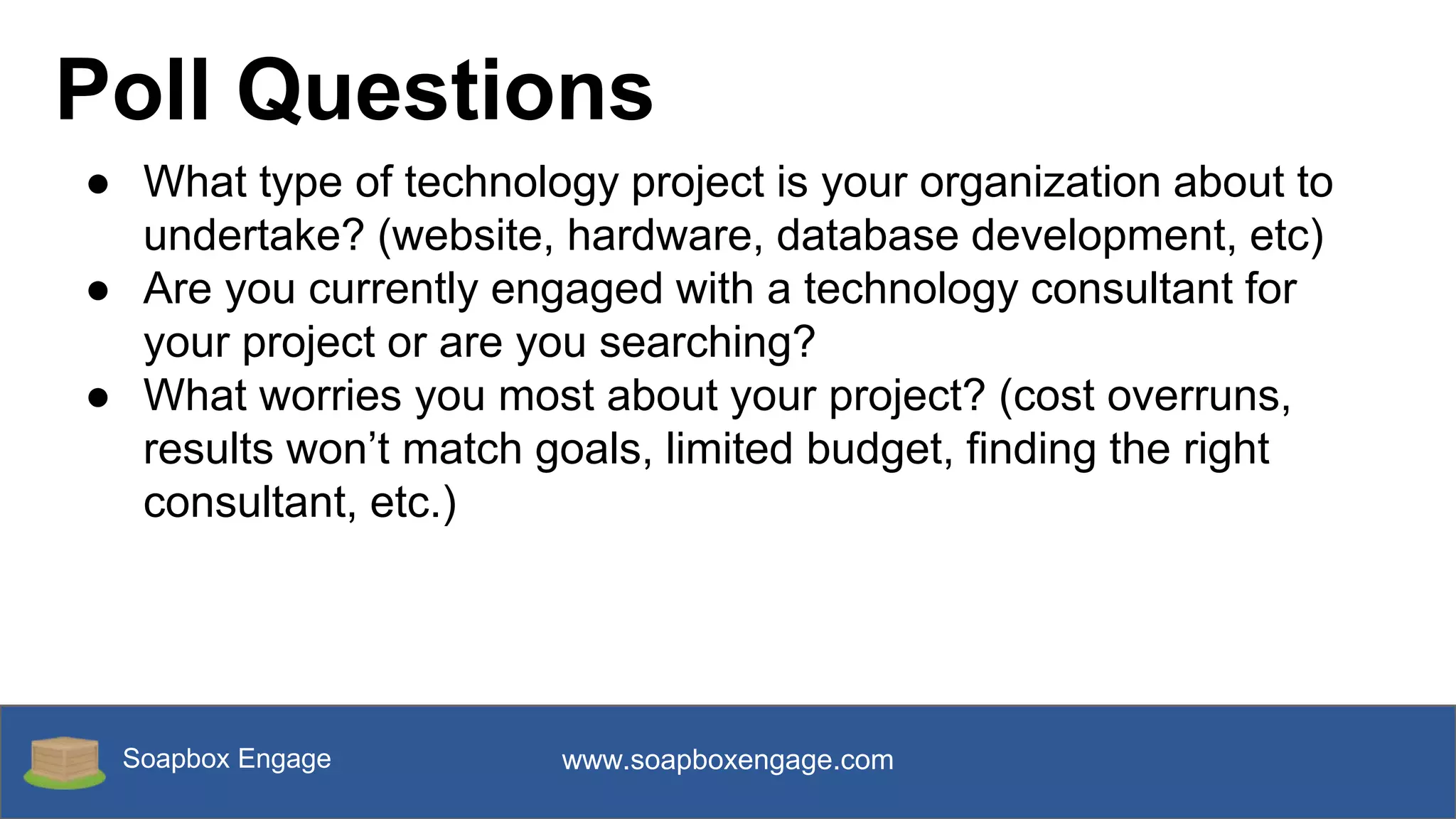 Soapbox Engage www.soapboxengage.com
Poll Questions
● What type of technology project is your organization about to
undertake? (website, hardware, database development, etc)
● Are you currently engaged with a technology consultant for
your project or are you searching?
● What worries you most about your project? (cost overruns,
results won’t match goals, limited budget, finding the right
consultant, etc.)
 