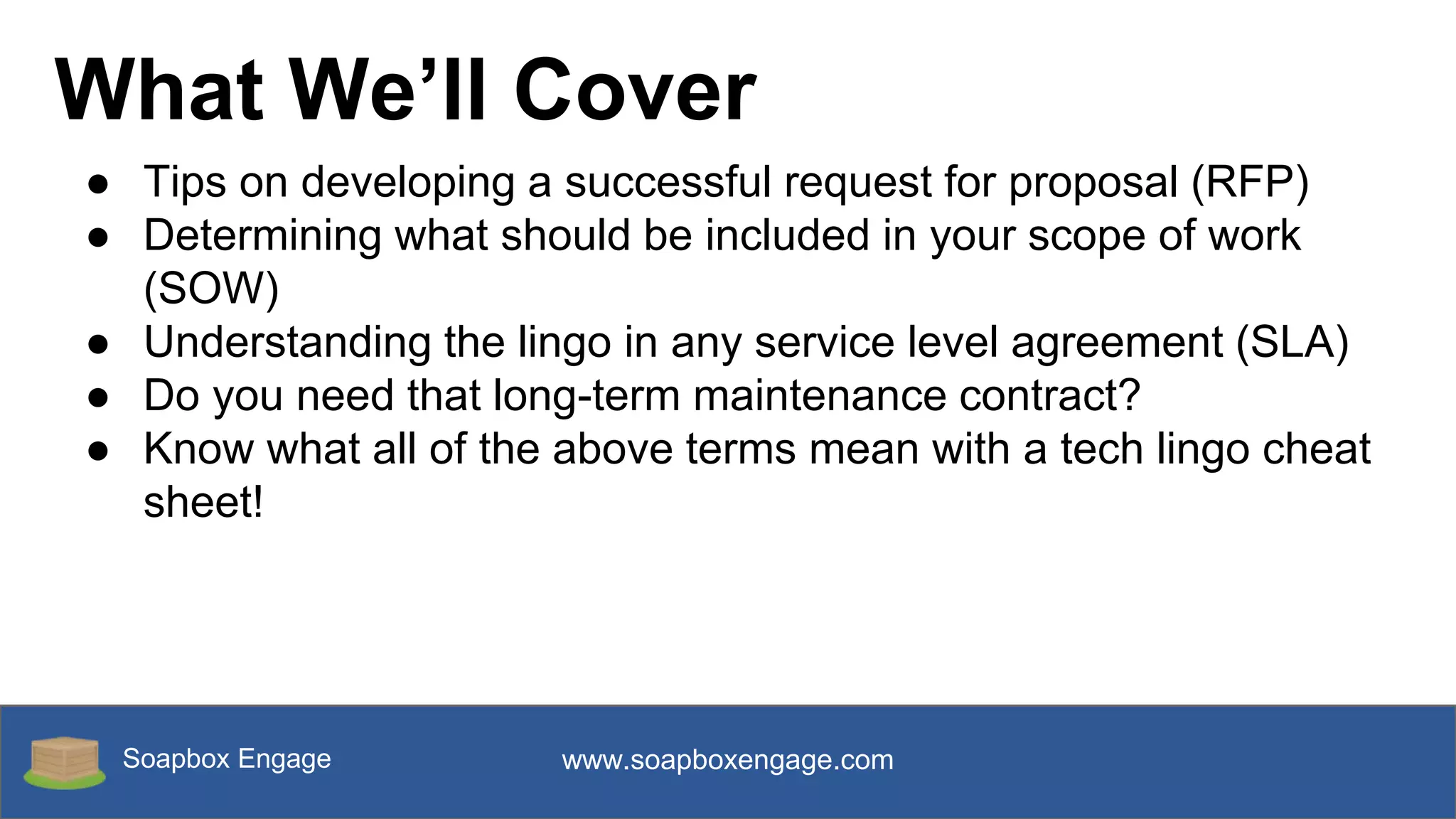 Soapbox Engage www.soapboxengage.com
What We’ll Cover
● Tips on developing a successful request for proposal (RFP)
● Determining what should be included in your scope of work
(SOW)
● Understanding the lingo in any service level agreement (SLA)
● Do you need that long-term maintenance contract?
● Know what all of the above terms mean with a tech lingo cheat
sheet!
 