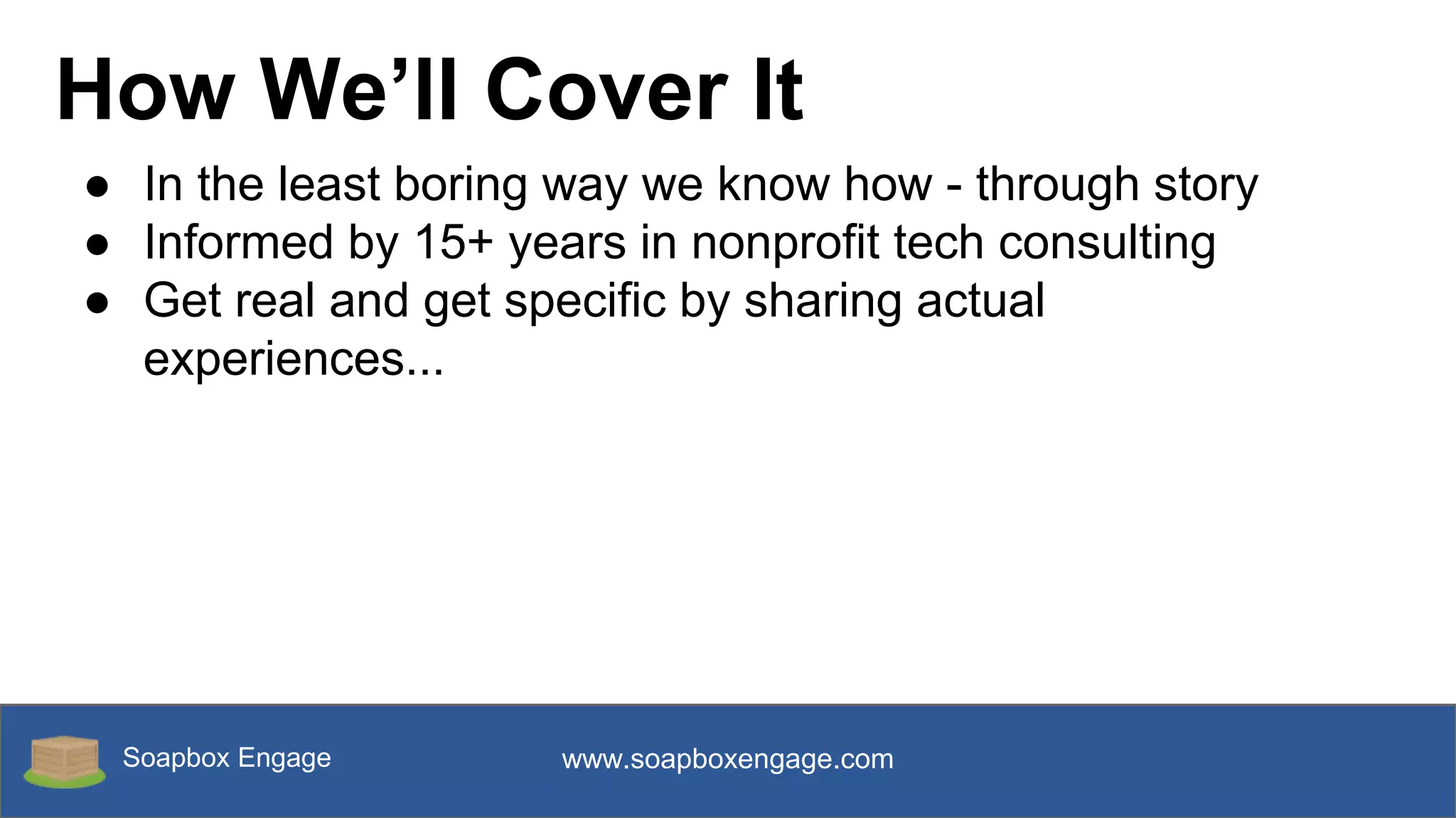 Soapbox Engage www.soapboxengage.com
How We’ll Cover It
● In the least boring way we know how - through story
● Informed by 15+ years in nonprofit tech consulting
● Get real and get specific by sharing actual
experiences...
 