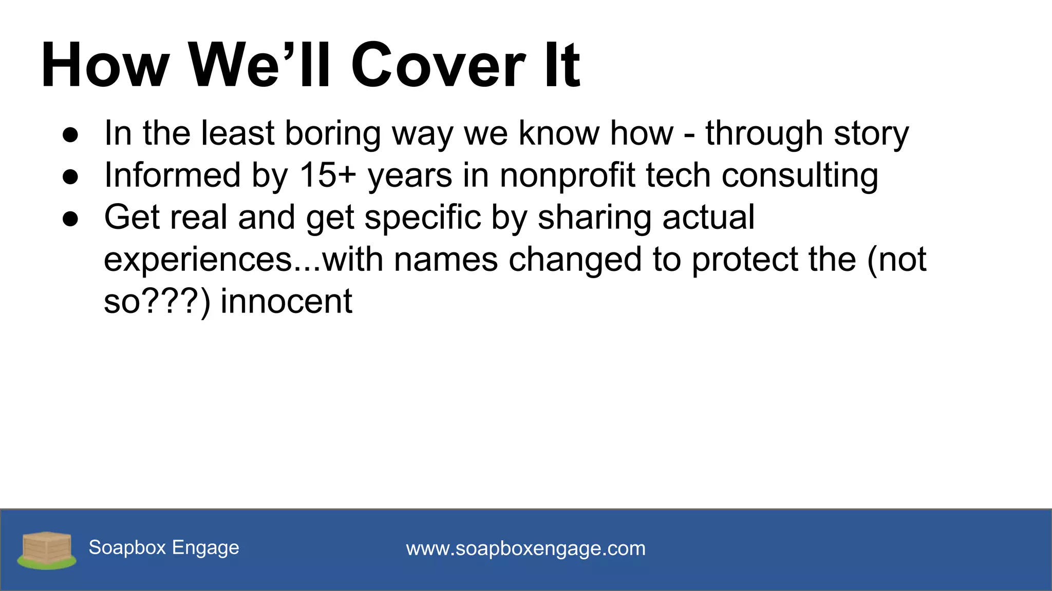 Soapbox Engage www.soapboxengage.com
How We’ll Cover It
● In the least boring way we know how - through story
● Informed by 15+ years in nonprofit tech consulting
● Get real and get specific by sharing actual
experiences...with names changed to protect the (not
so???) innocent
 