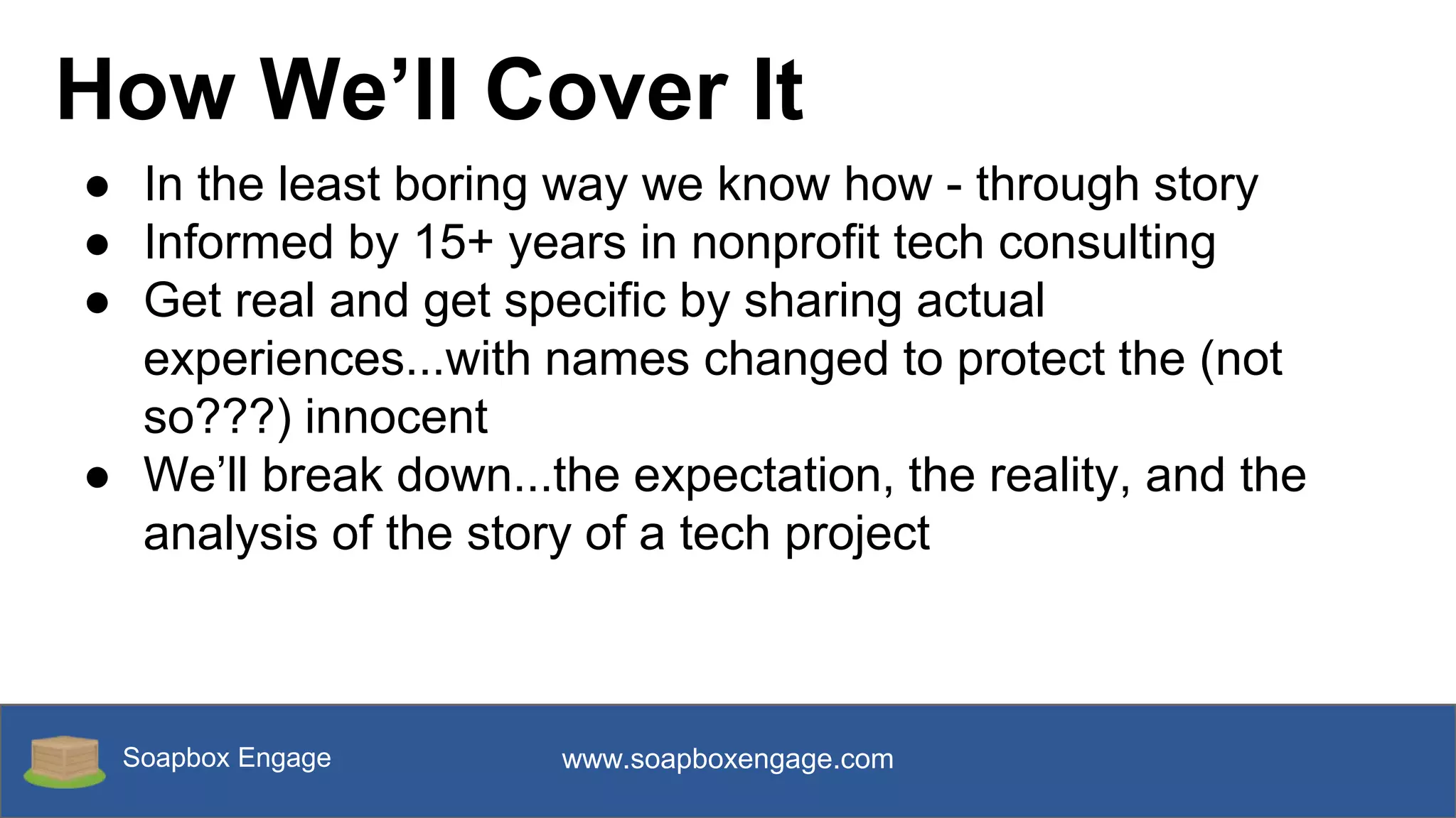 Soapbox Engage www.soapboxengage.com
How We’ll Cover It
● In the least boring way we know how - through story
● Informed by 15+ years in nonprofit tech consulting
● Get real and get specific by sharing actual
experiences...with names changed to protect the (not
so???) innocent
● We’ll break down...the expectation, the reality, and the
analysis of the story of a tech project
 