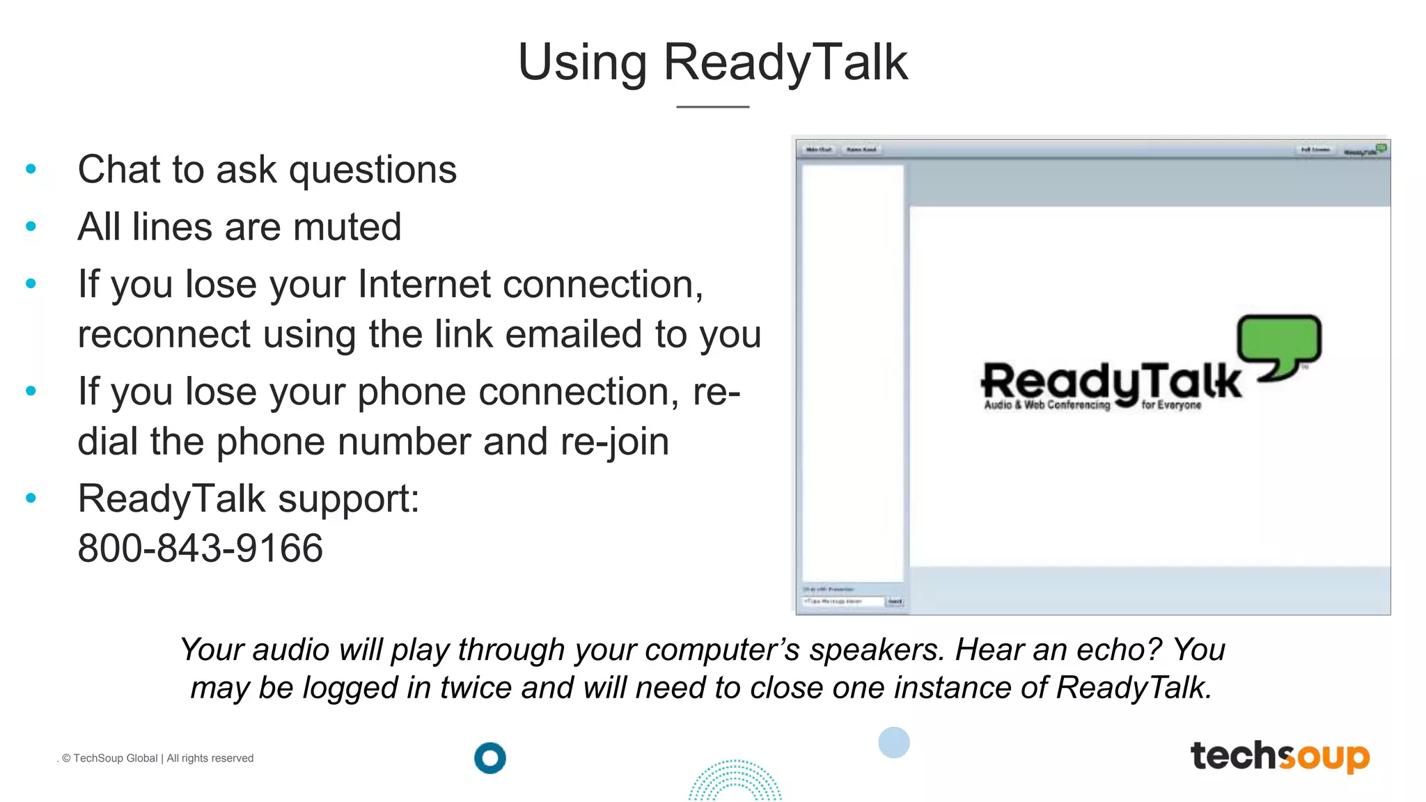 . © TechSoup Global | All rights reserved
Using ReadyTalk
• Chat to ask questions
• All lines are muted
• If you lose your Internet connection,
reconnect using the link emailed to you
• If you lose your phone connection, re-
dial the phone number and re-join
• ReadyTalk support:
800-843-9166
Your audio will play through your computer’s speakers. Hear an echo? You
may be logged in twice and will need to close one instance of ReadyTalk.
 