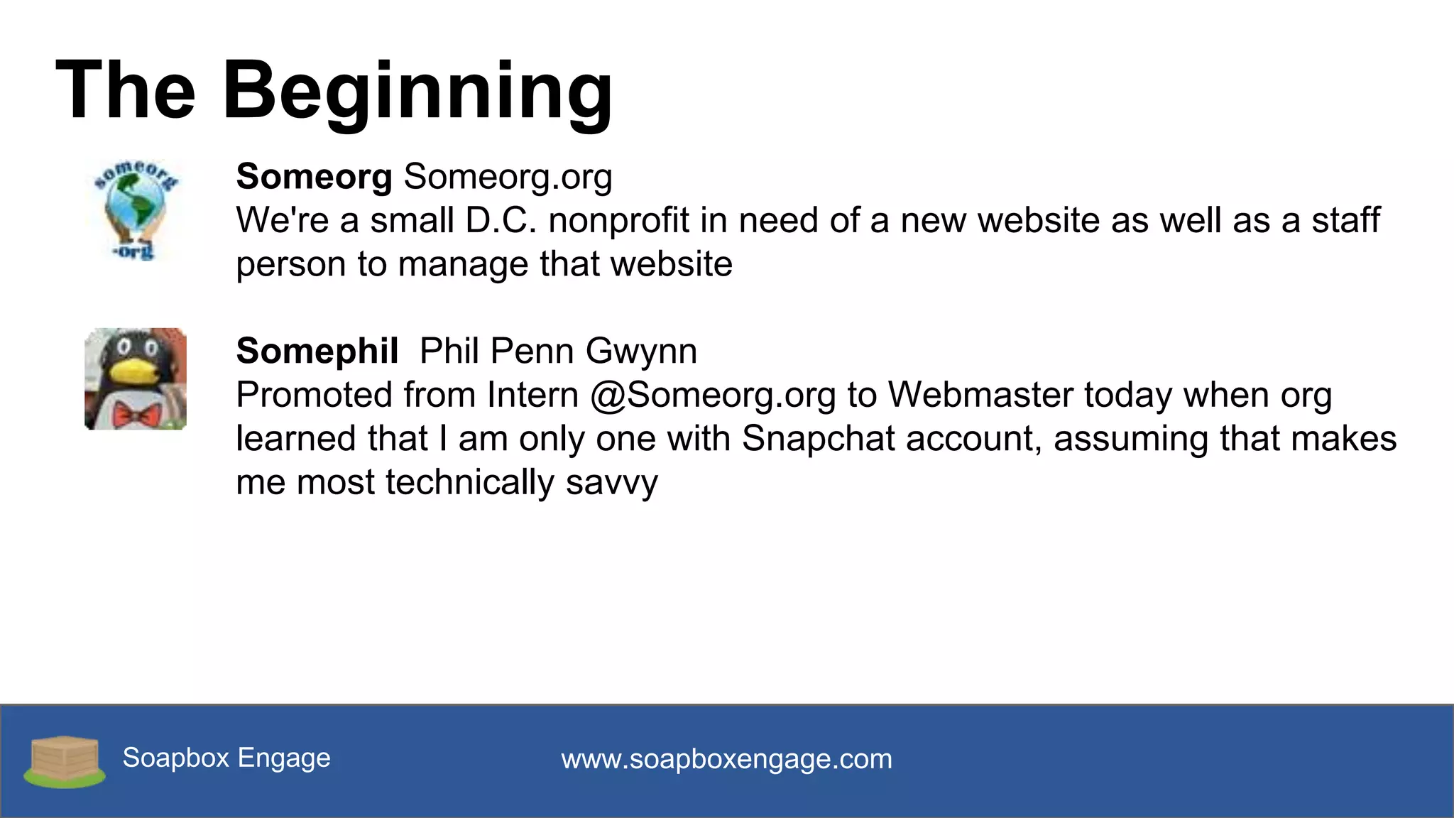 Soapbox Engage www.soapboxengage.com
The Beginning
Someorg Someorg.org
We're a small D.C. nonprofit in need of a new website as well as a staff
person to manage that website
Somephil Phil Penn Gwynn
Promoted from Intern @Someorg.org to Webmaster today when org
learned that I am only one with Snapchat account, assuming that makes
me most technically savvy
 
