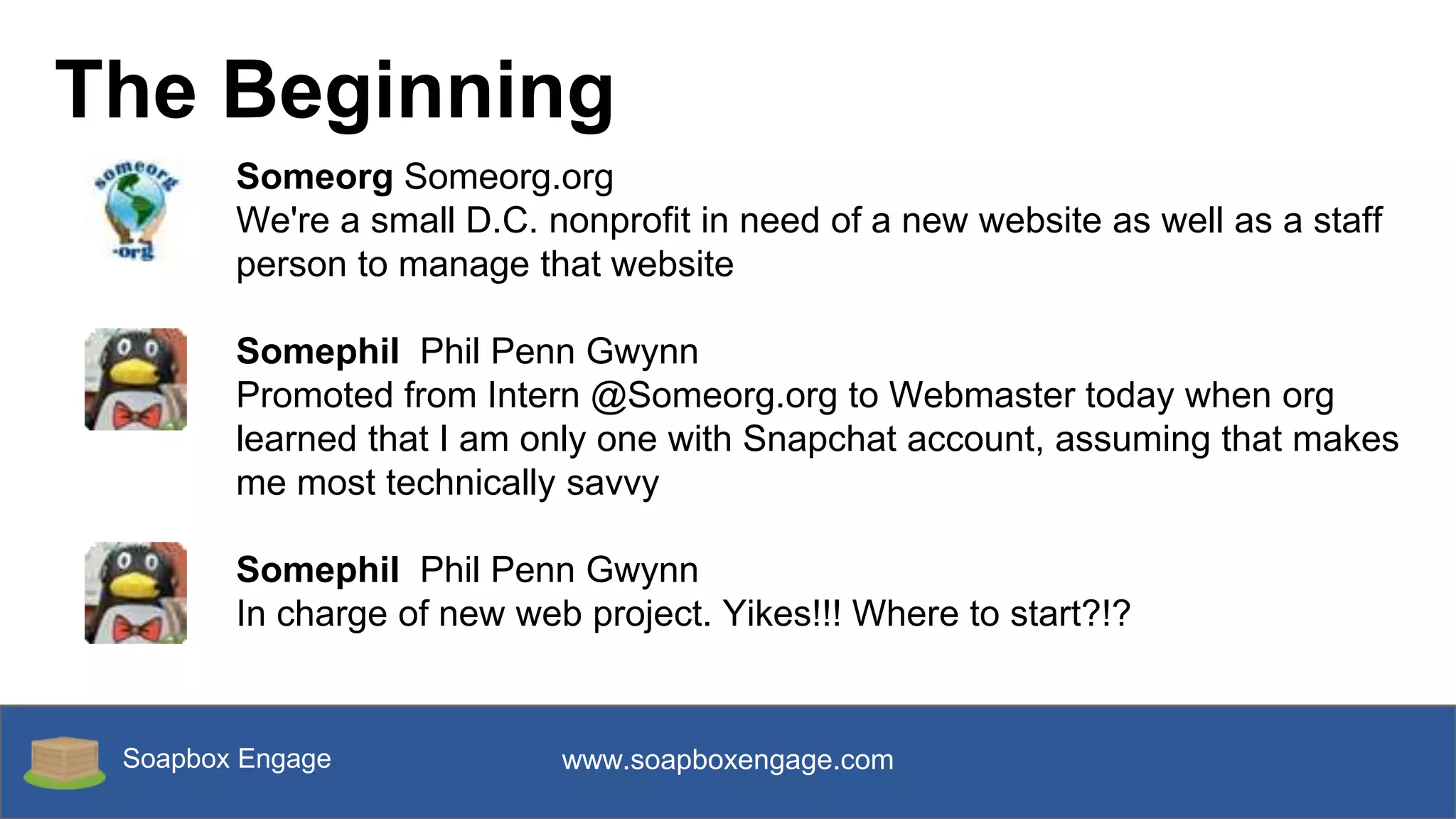 Soapbox Engage www.soapboxengage.com
The Beginning
Someorg Someorg.org
We're a small D.C. nonprofit in need of a new website as well as a staff
person to manage that website
Somephil Phil Penn Gwynn
Promoted from Intern @Someorg.org to Webmaster today when org
learned that I am only one with Snapchat account, assuming that makes
me most technically savvy
Somephil Phil Penn Gwynn
In charge of new web project. Yikes!!! Where to start?!?
 