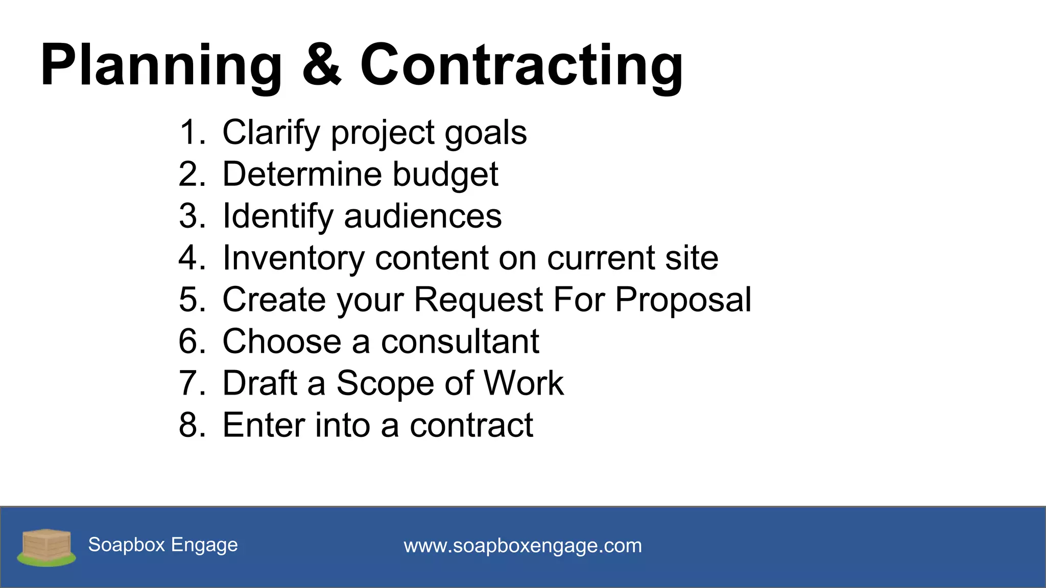 Soapbox Engage www.soapboxengage.com
Planning & Contracting
1. Clarify project goals
2. Determine budget
3. Identify audiences
4. Inventory content on current site
5. Create your Request For Proposal
6. Choose a consultant
7. Draft a Scope of Work
8. Enter into a contract
 