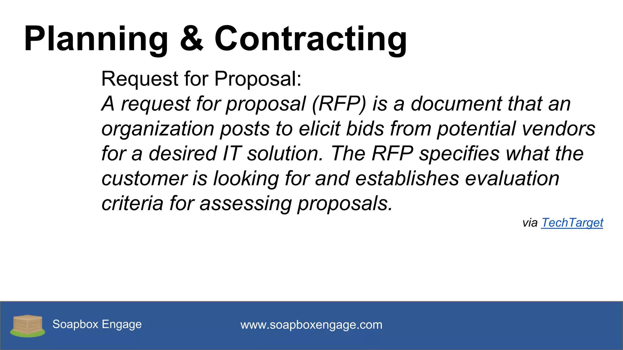 Soapbox Engage www.soapboxengage.com
Planning & Contracting
Request for Proposal:
A request for proposal (RFP) is a document that an
organization posts to elicit bids from potential vendors
for a desired IT solution. The RFP specifies what the
customer is looking for and establishes evaluation
criteria for assessing proposals.
via TechTarget
 