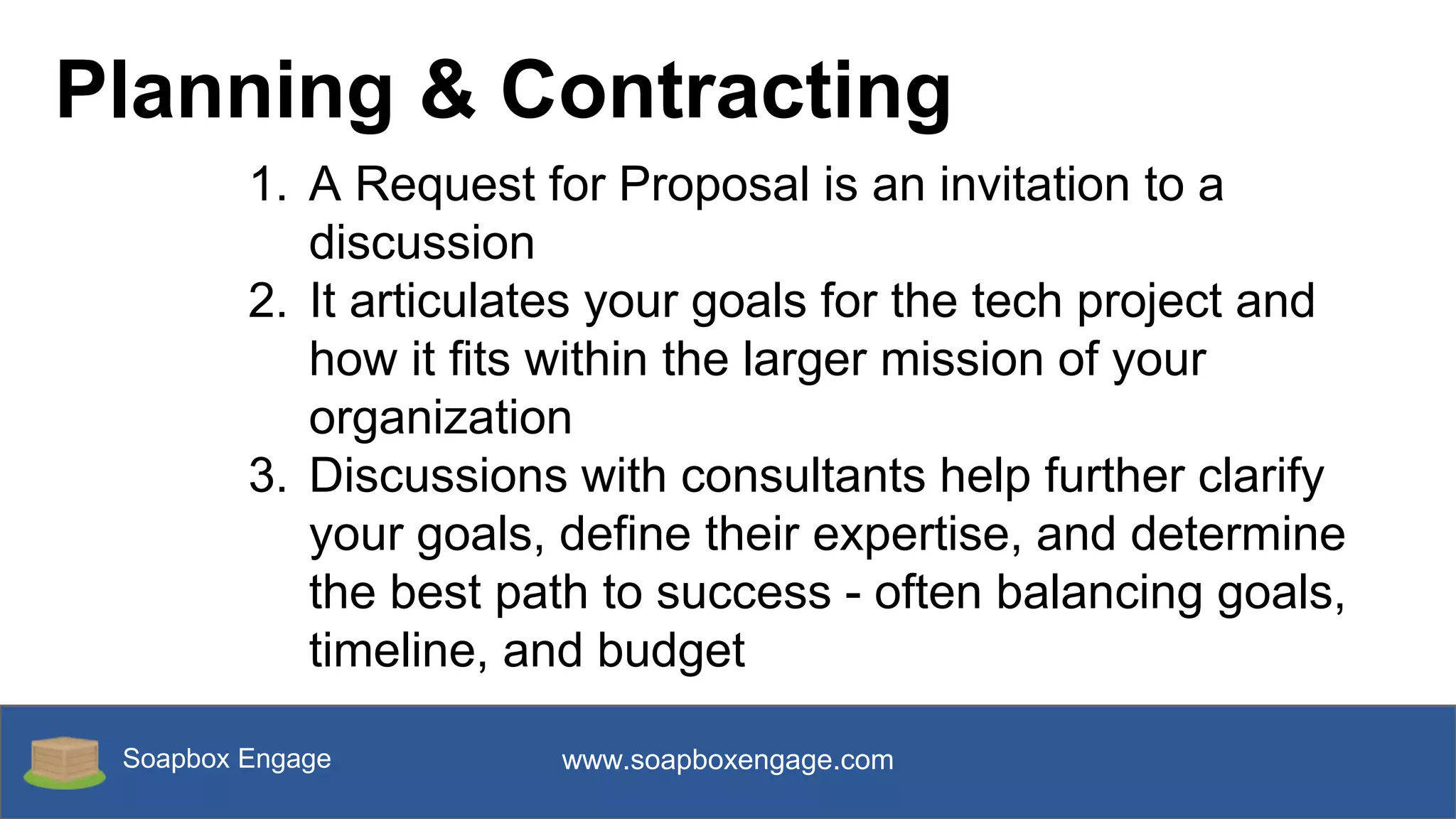 Soapbox Engage www.soapboxengage.com
Planning & Contracting
1. A Request for Proposal is an invitation to a
discussion
2. It articulates your goals for the tech project and
how it fits within the larger mission of your
organization
3. Discussions with consultants help further clarify
your goals, define their expertise, and determine
the best path to success - often balancing goals,
timeline, and budget
 