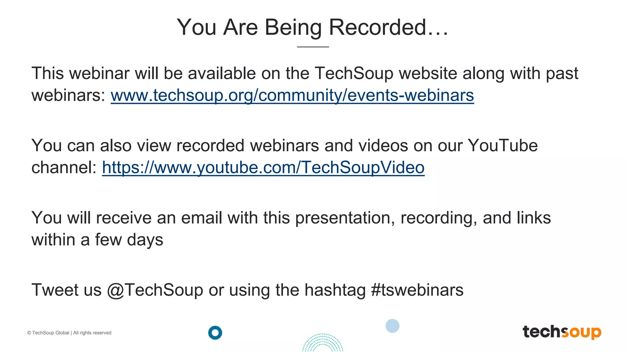. © TechSoup Global | All rights reserved
You Are Being Recorded…
This webinar will be available on the TechSoup website along with past
webinars: www.techsoup.org/community/events-webinars
You can also view recorded webinars and videos on our YouTube
channel: https://www.youtube.com/TechSoupVideo
You will receive an email with this presentation, recording, and links
within a few days
Tweet us @TechSoup or using the hashtag #tswebinars
 
