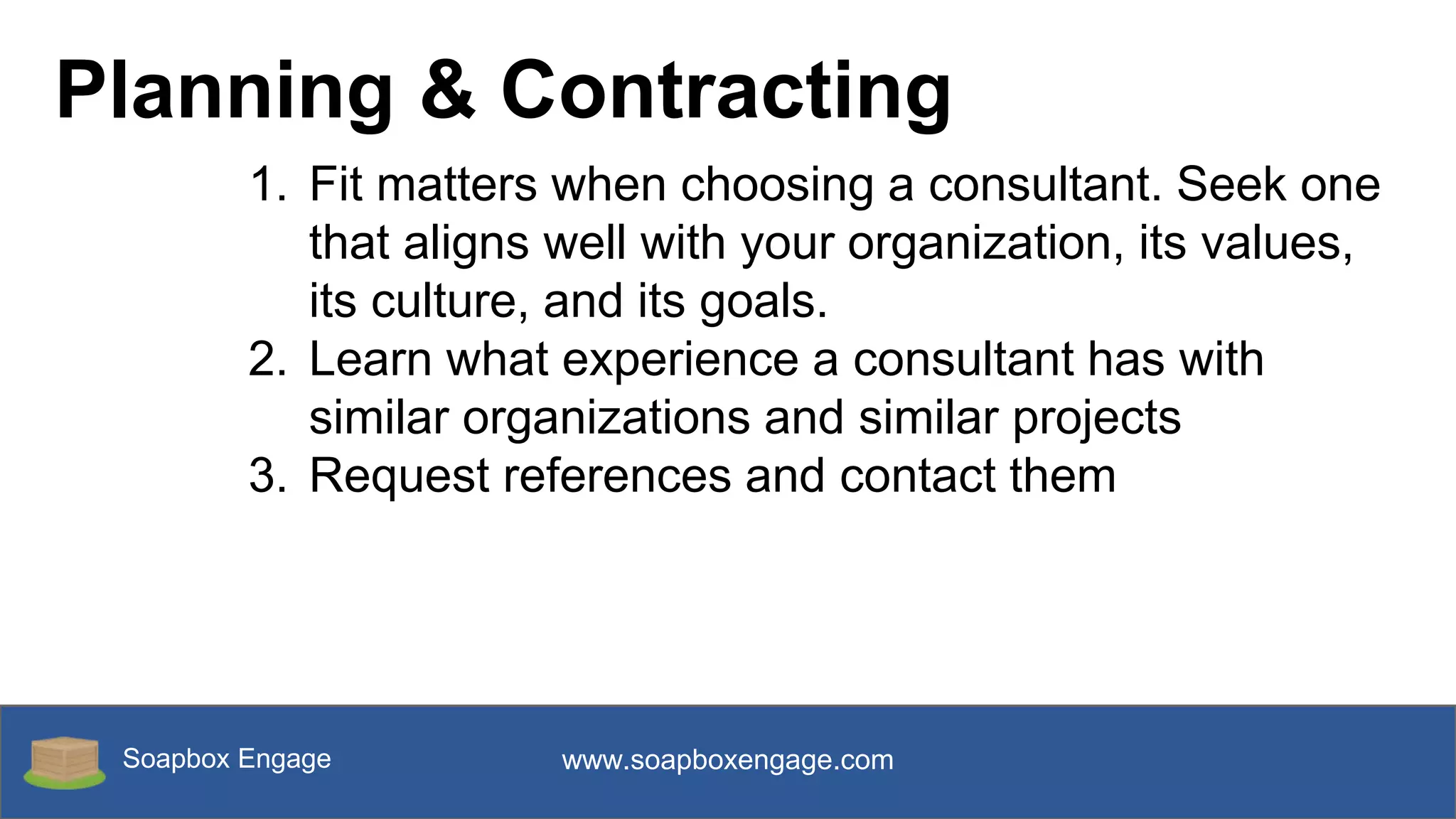 Soapbox Engage www.soapboxengage.com
Planning & Contracting
1. Fit matters when choosing a consultant. Seek one
that aligns well with your organization, its values,
its culture, and its goals.
2. Learn what experience a consultant has with
similar organizations and similar projects
3. Request references and contact them
 