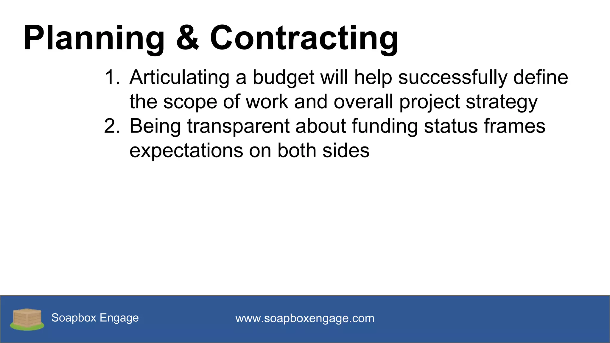 Soapbox Engage www.soapboxengage.com
Planning & Contracting
1. Articulating a budget will help successfully define
the scope of work and overall project strategy
2. Being transparent about funding status frames
expectations on both sides
 
