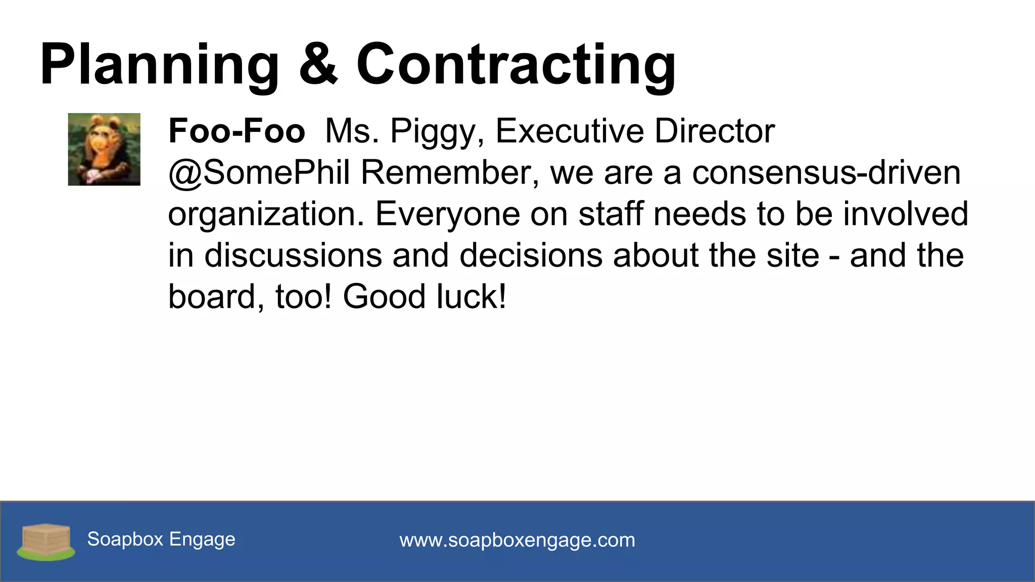 Soapbox Engage www.soapboxengage.com
Planning & Contracting
Foo-Foo Ms. Piggy, Executive Director
@SomePhil Remember, we are a consensus-driven
organization. Everyone on staff needs to be involved
in discussions and decisions about the site - and the
board, too! Good luck!
 