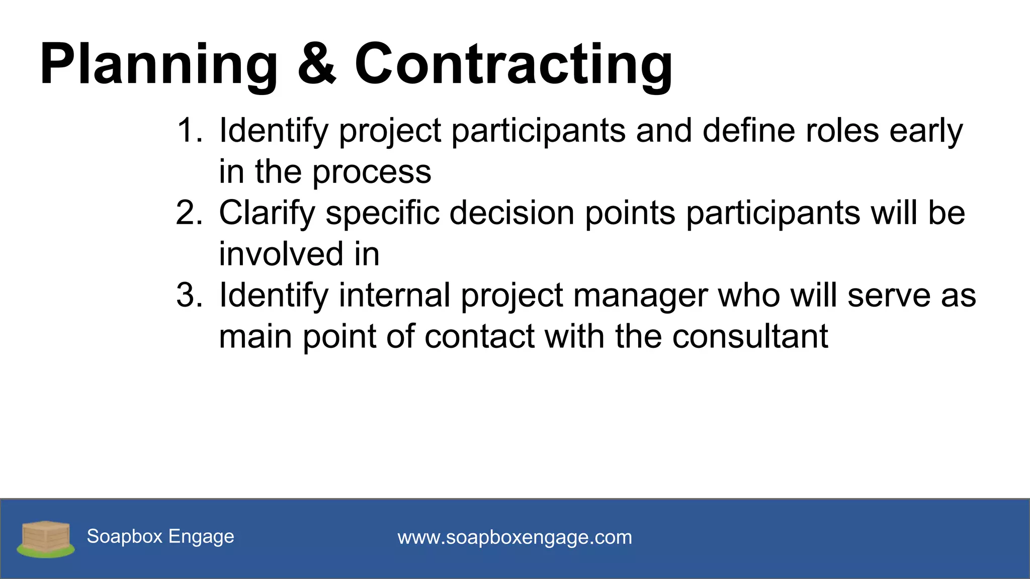 Soapbox Engage www.soapboxengage.com
Planning & Contracting
1. Identify project participants and define roles early
in the process
2. Clarify specific decision points participants will be
involved in
3. Identify internal project manager who will serve as
main point of contact with the consultant
 