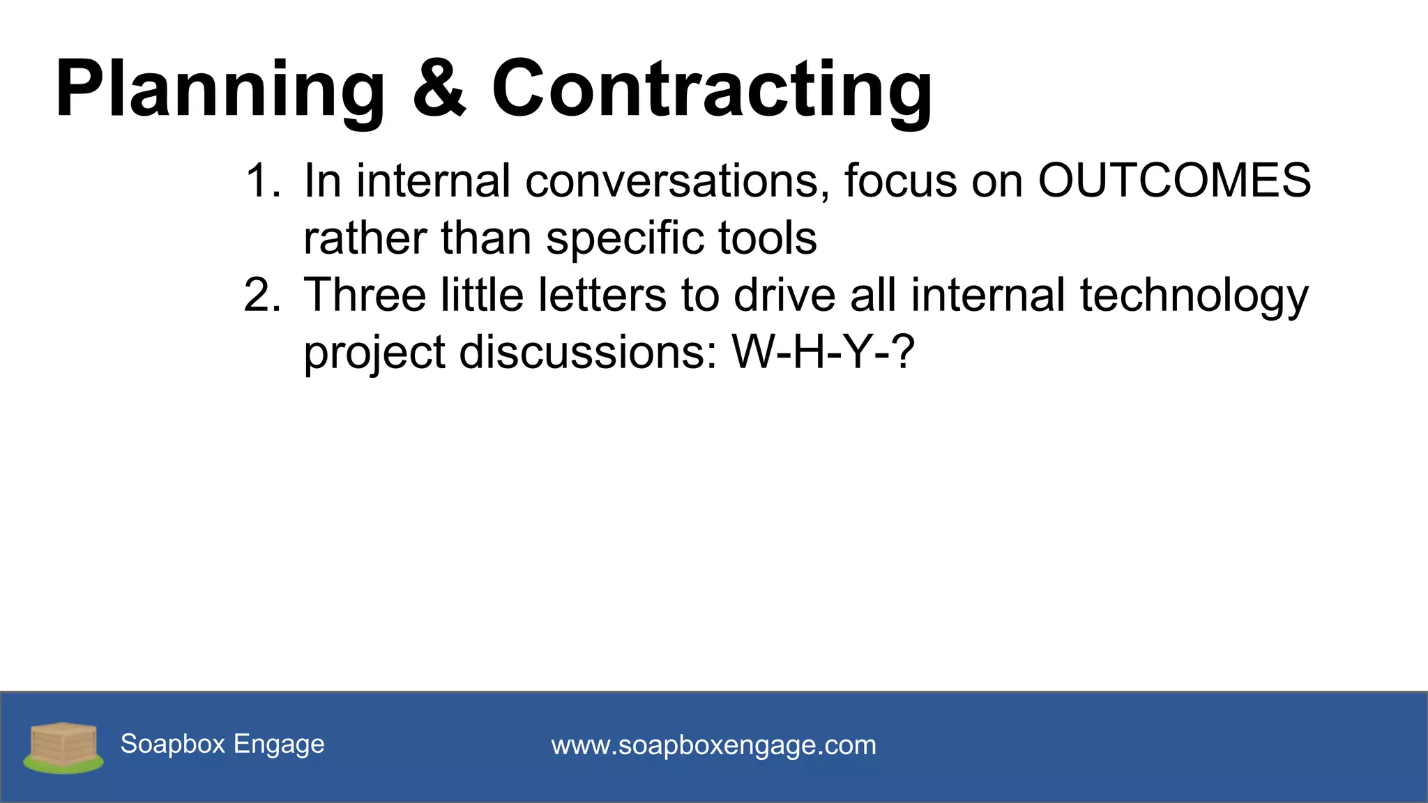 Soapbox Engage www.soapboxengage.com
Planning & Contracting
1. In internal conversations, focus on OUTCOMES
rather than specific tools
2. Three little letters to drive all internal technology
project discussions: W-H-Y-?
 