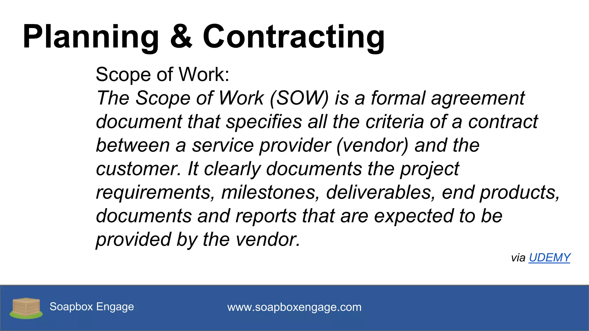 Soapbox Engage www.soapboxengage.com
Planning & Contracting
Scope of Work:
The Scope of Work (SOW) is a formal agreement
document that specifies all the criteria of a contract
between a service provider (vendor) and the
customer. It clearly documents the project
requirements, milestones, deliverables, end products,
documents and reports that are expected to be
provided by the vendor.
via UDEMY
 