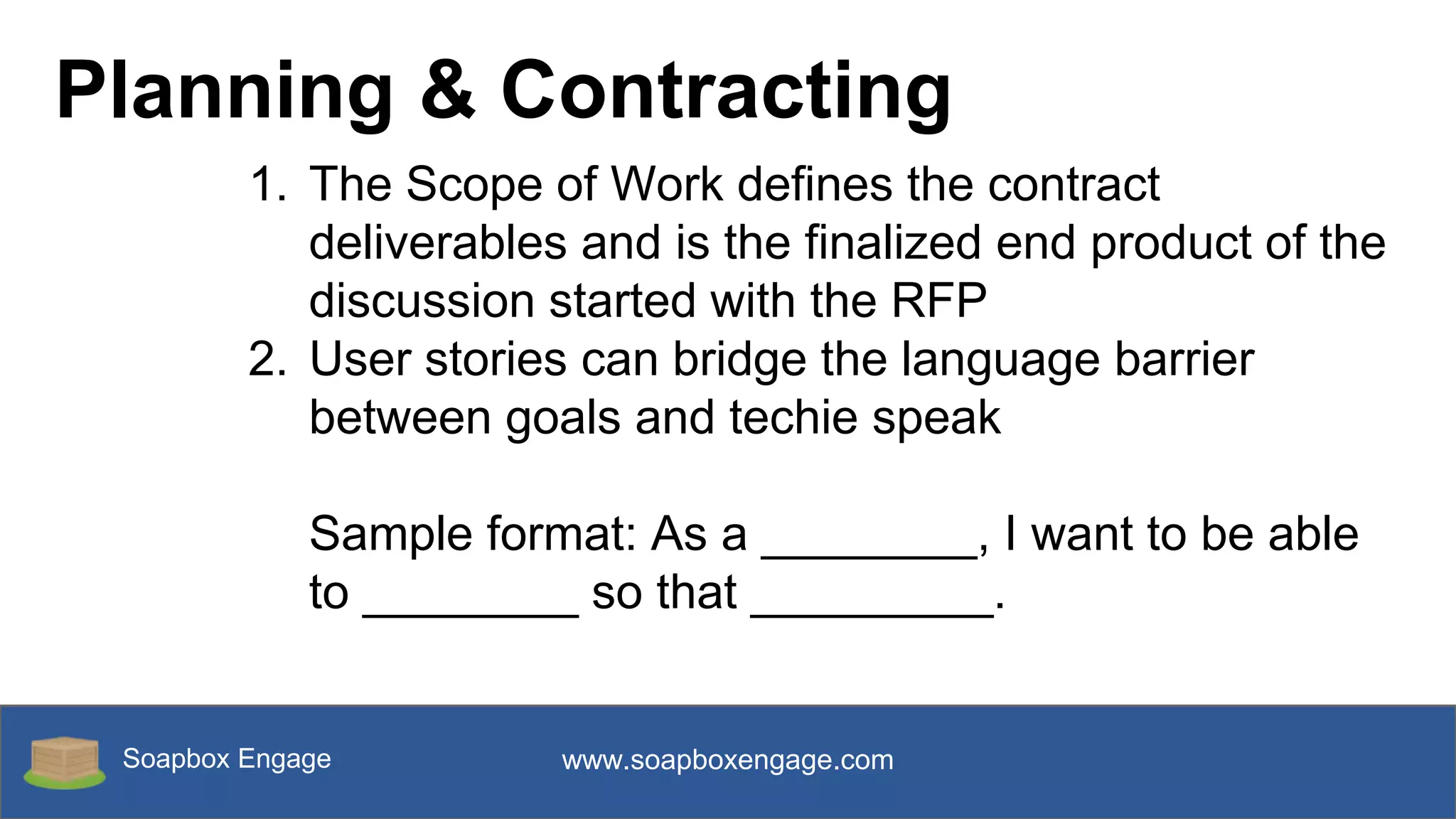 Soapbox Engage www.soapboxengage.com
Planning & Contracting
1. The Scope of Work defines the contract
deliverables and is the finalized end product of the
discussion started with the RFP
2. User stories can bridge the language barrier
between goals and techie speak
Sample format: As a ________, I want to be able
to ________ so that _________.
 