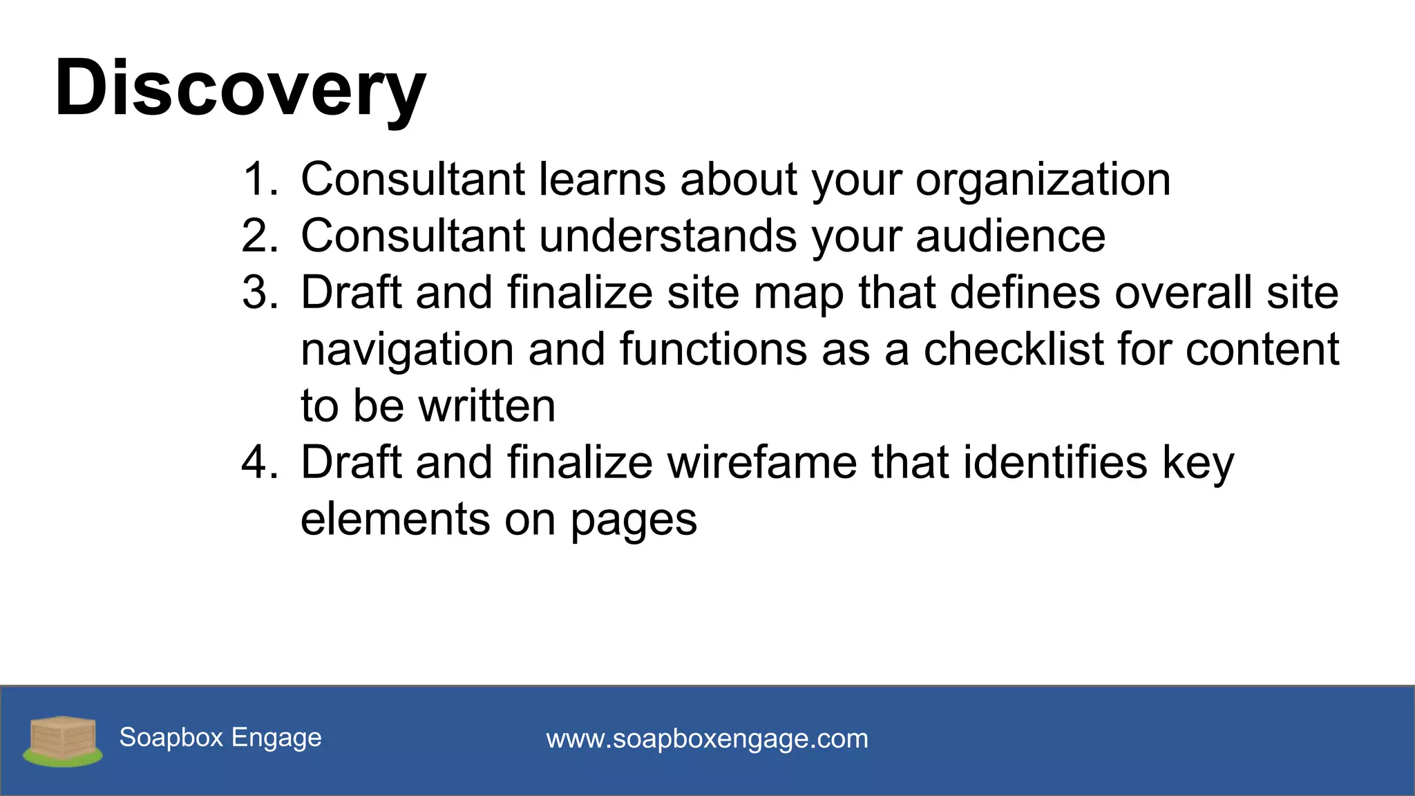 Soapbox Engage www.soapboxengage.com
Discovery
1. Consultant learns about your organization
2. Consultant understands your audience
3. Draft and finalize site map that defines overall site
navigation and functions as a checklist for content
to be written
4. Draft and finalize wirefame that identifies key
elements on pages
 