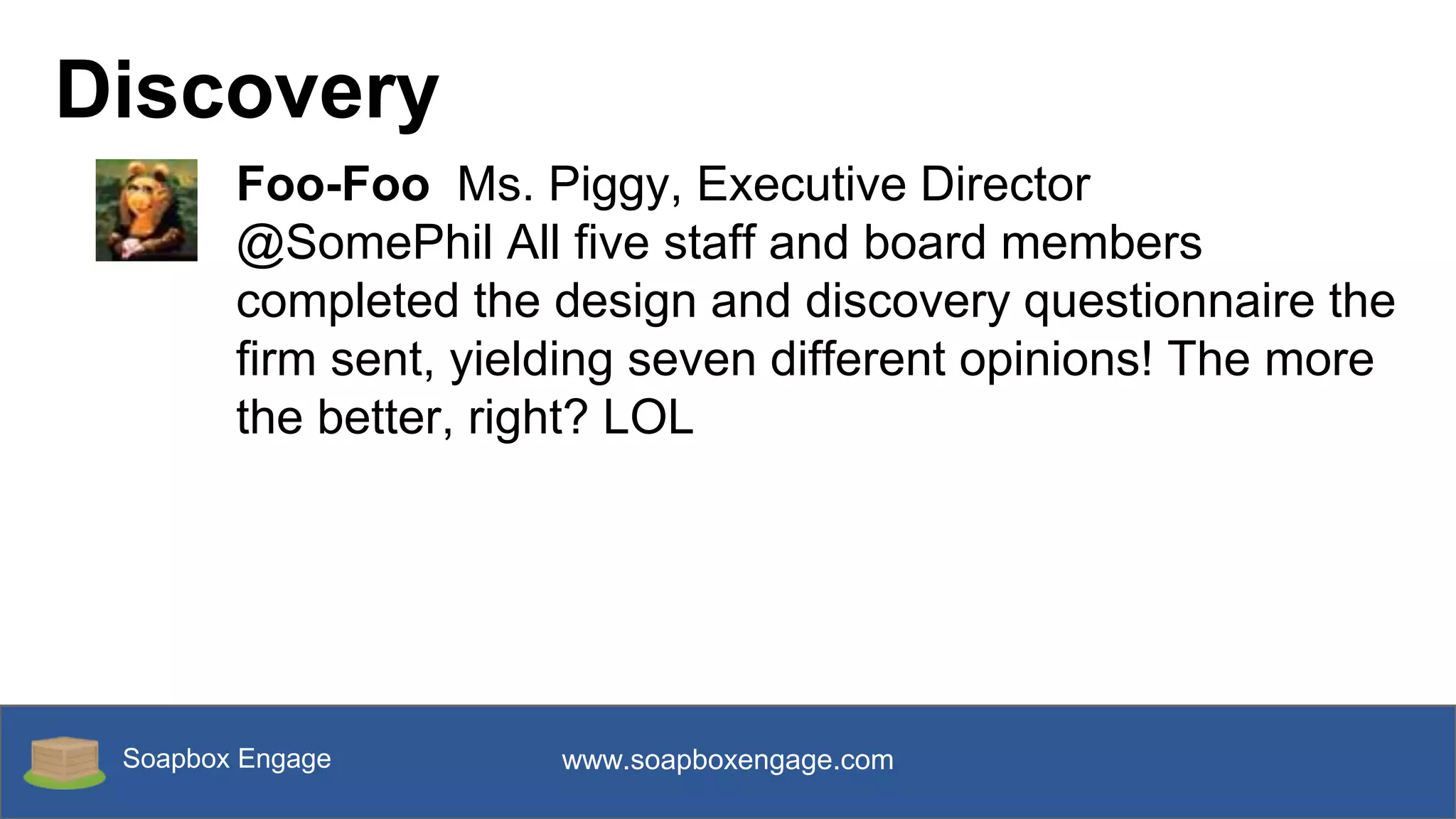 Soapbox Engage www.soapboxengage.com
Discovery
Foo-Foo Ms. Piggy, Executive Director
@SomePhil All five staff and board members
completed the design and discovery questionnaire the
firm sent, yielding seven different opinions! The more
the better, right? LOL
 