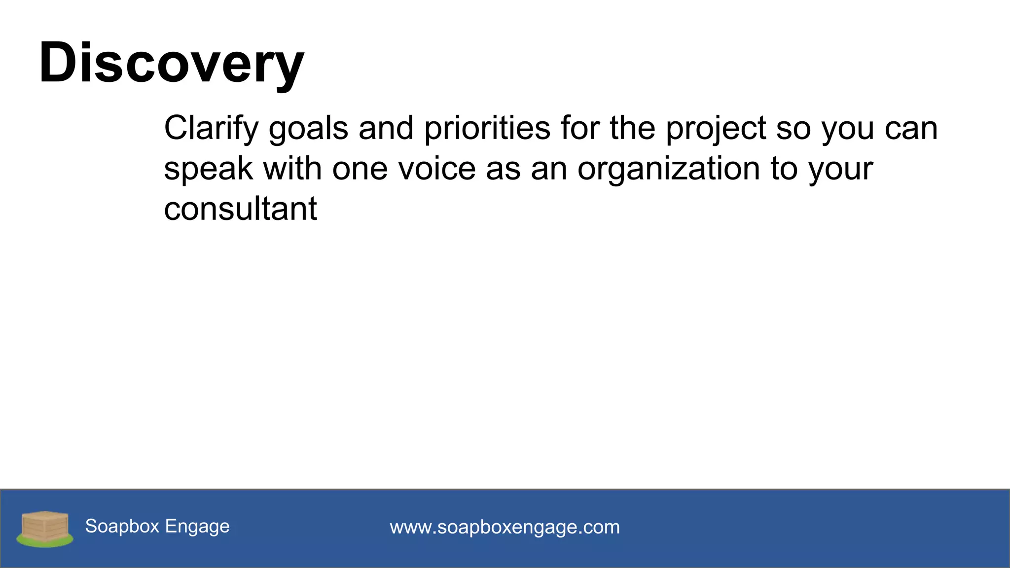 Soapbox Engage www.soapboxengage.com
Discovery
Clarify goals and priorities for the project so you can
speak with one voice as an organization to your
consultant
 