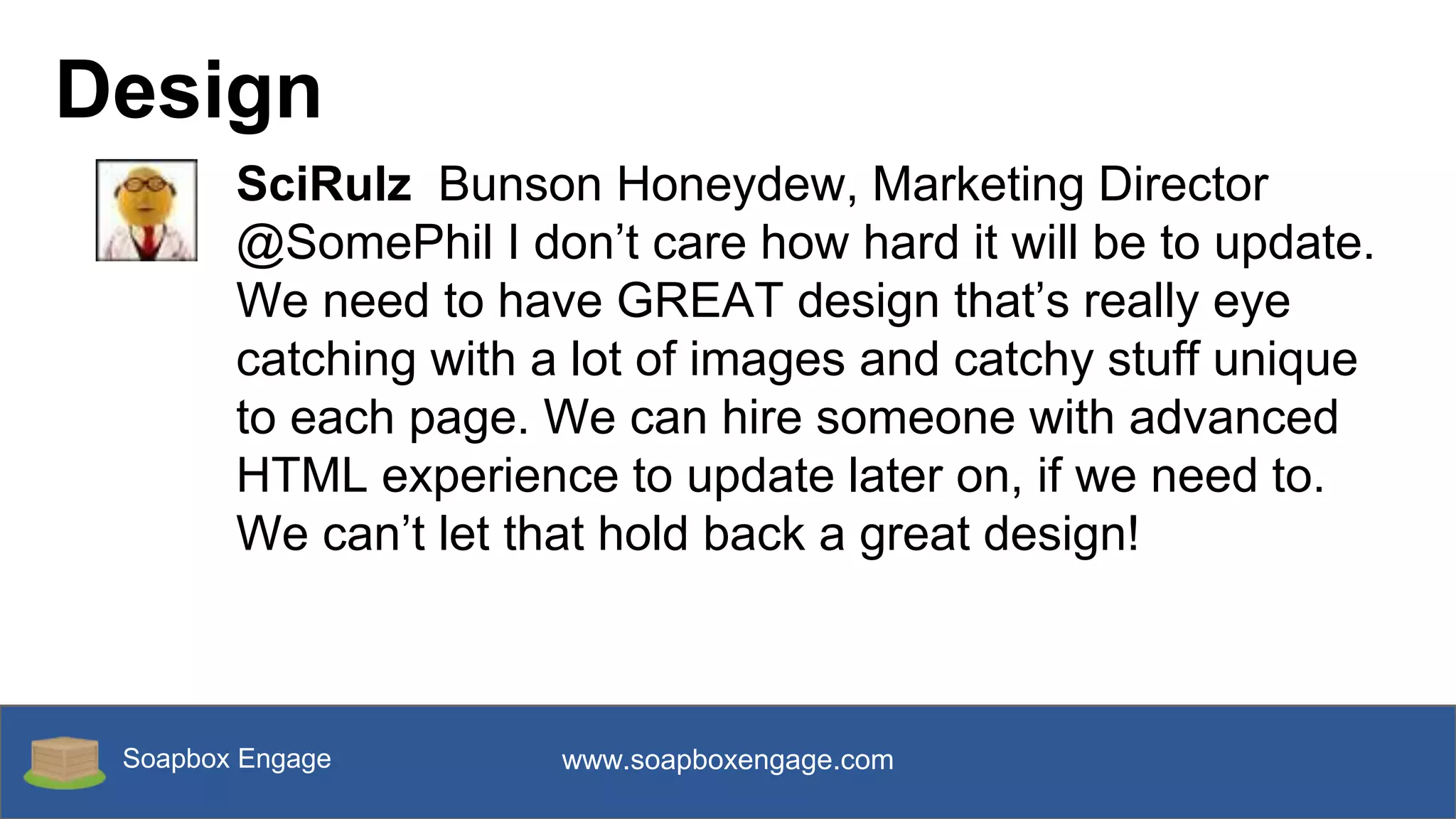 Soapbox Engage www.soapboxengage.com
Design
SciRulz Bunson Honeydew, Marketing Director
@SomePhil I don’t care how hard it will be to update.
We need to have GREAT design that’s really eye
catching with a lot of images and catchy stuff unique
to each page. We can hire someone with advanced
HTML experience to update later on, if we need to.
We can’t let that hold back a great design!
 