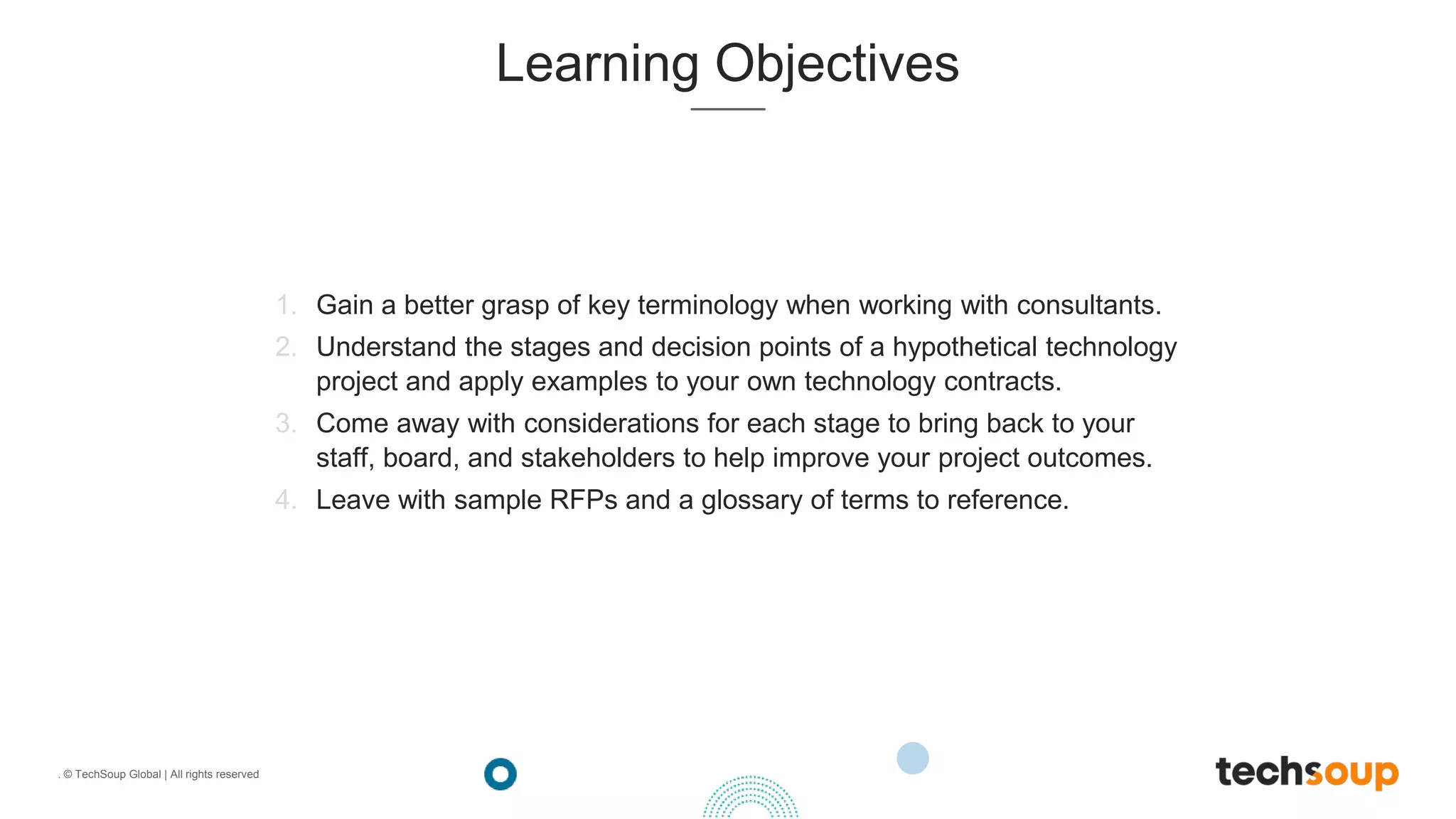 . © TechSoup Global | All rights reserved
Learning Objectives
1. Gain a better grasp of key terminology when working with consultants.
2. Understand the stages and decision points of a hypothetical technology
project and apply examples to your own technology contracts.
3. Come away with considerations for each stage to bring back to your
staff, board, and stakeholders to help improve your project outcomes.
4. Leave with sample RFPs and a glossary of terms to reference.
 