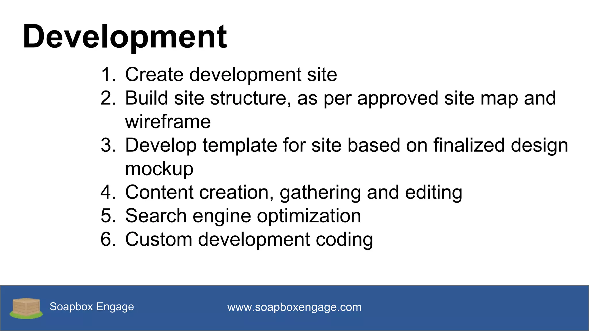 Soapbox Engage www.soapboxengage.com
Development
1. Create development site
2. Build site structure, as per approved site map and
wireframe
3. Develop template for site based on finalized design
mockup
4. Content creation, gathering and editing
5. Search engine optimization
6. Custom development coding
 