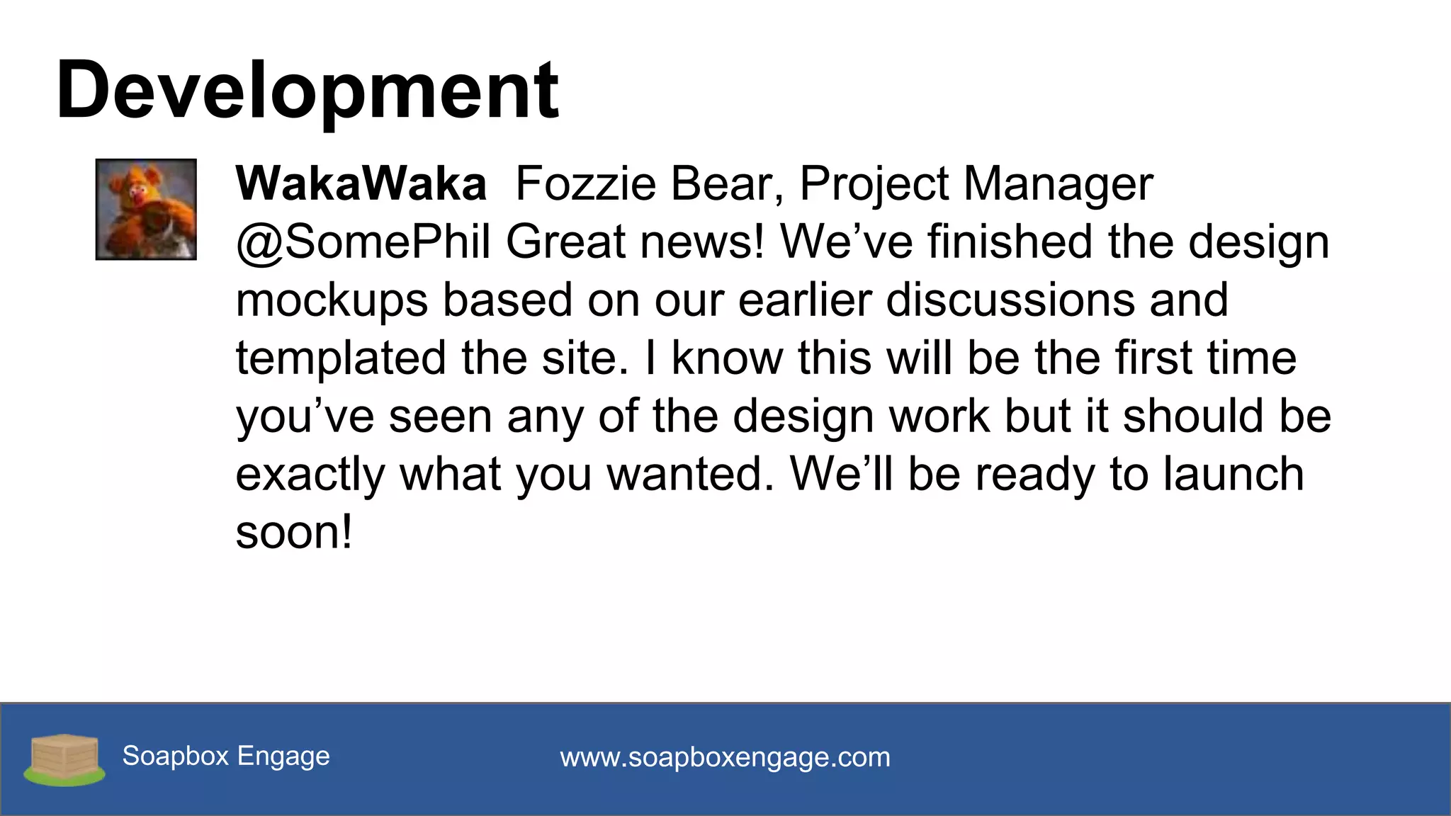 Soapbox Engage www.soapboxengage.com
Development
WakaWaka Fozzie Bear, Project Manager
@SomePhil Great news! We’ve finished the design
mockups based on our earlier discussions and
templated the site. I know this will be the first time
you’ve seen any of the design work but it should be
exactly what you wanted. We’ll be ready to launch
soon!
 