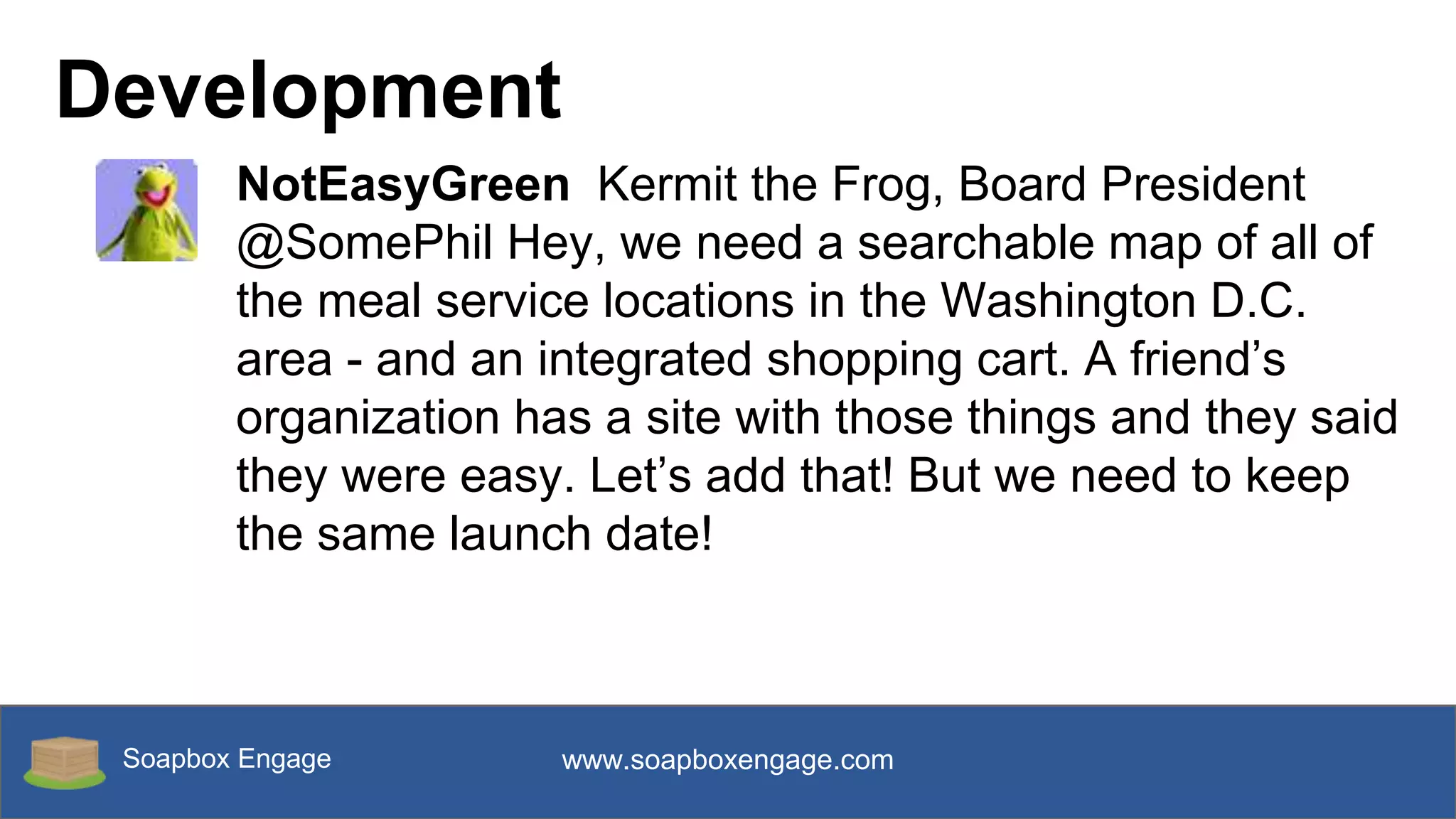 Soapbox Engage www.soapboxengage.com
Development
NotEasyGreen Kermit the Frog, Board President
@SomePhil Hey, we need a searchable map of all of
the meal service locations in the Washington D.C.
area - and an integrated shopping cart. A friend’s
organization has a site with those things and they said
they were easy. Let’s add that! But we need to keep
the same launch date!
 