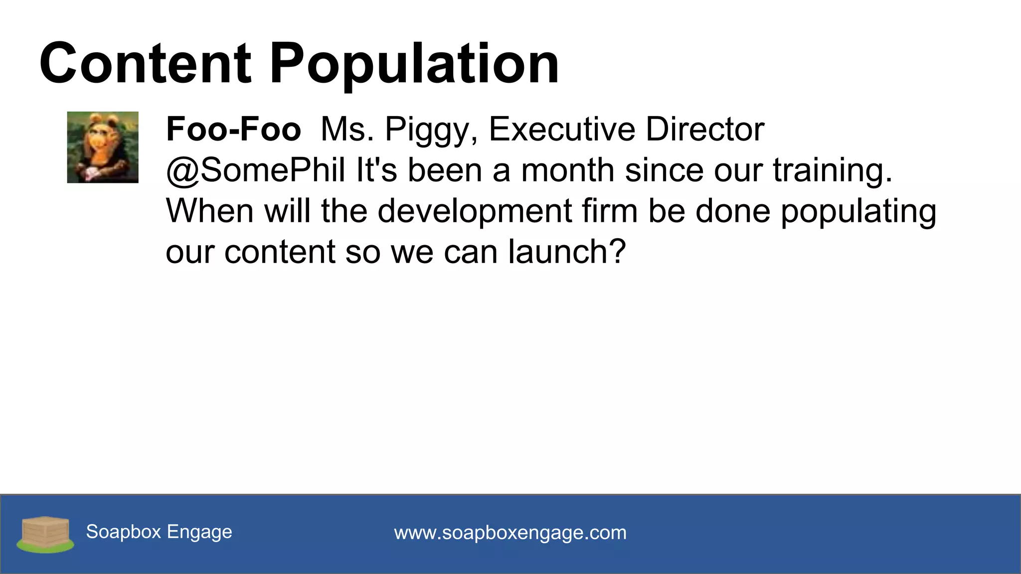 Soapbox Engage www.soapboxengage.com
Content Population
Foo-Foo Ms. Piggy, Executive Director
@SomePhil It's been a month since our training.
When will the development firm be done populating
our content so we can launch?
 