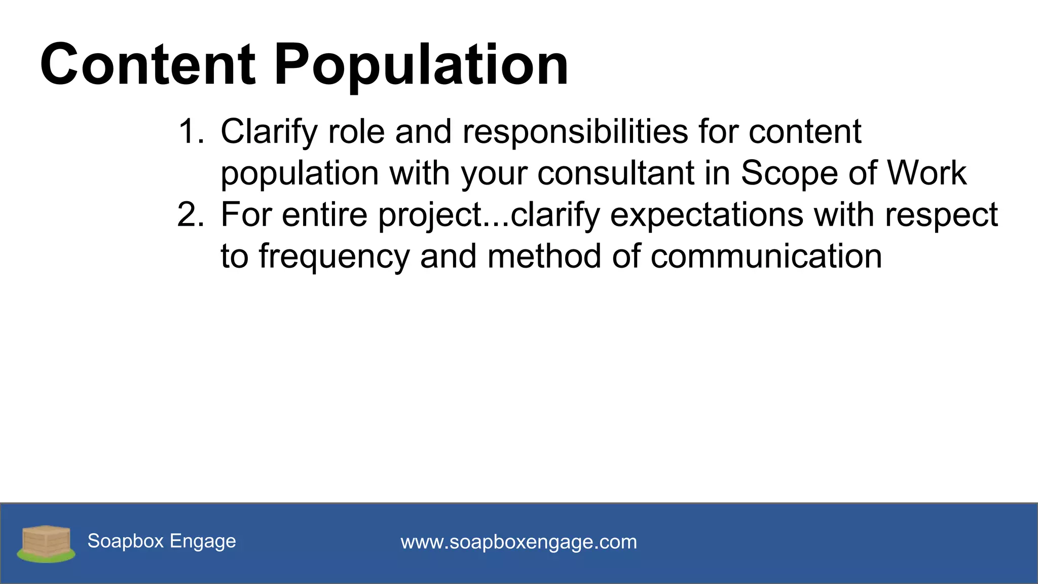 Soapbox Engage www.soapboxengage.com
Content Population
1. Clarify role and responsibilities for content
population with your consultant in Scope of Work
2. For entire project...clarify expectations with respect
to frequency and method of communication
 