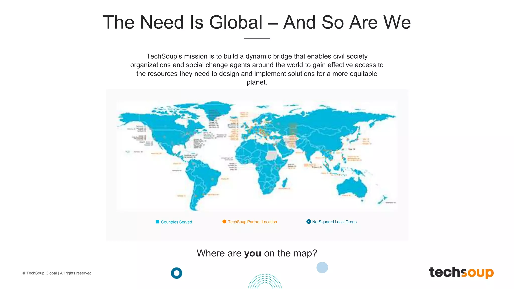 . © TechSoup Global | All rights reserved
The Need Is Global – And So Are We
TechSoup’s mission is to build a dynamic bridge that enables civil society
organizations and social change agents around the world to gain effective access to
the resources they need to design and implement solutions for a more equitable
planet.
Countries Served TechSoup Partner Location NetSquared Local Group
Where are you on the map?
 