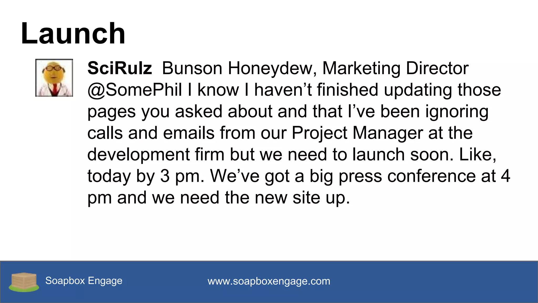 Soapbox Engage www.soapboxengage.com
Launch
SciRulz Bunson Honeydew, Marketing Director
@SomePhil I know I haven’t finished updating those
pages you asked about and that I’ve been ignoring
calls and emails from our Project Manager at the
development firm but we need to launch soon. Like,
today by 3 pm. We’ve got a big press conference at 4
pm and we need the new site up.
 