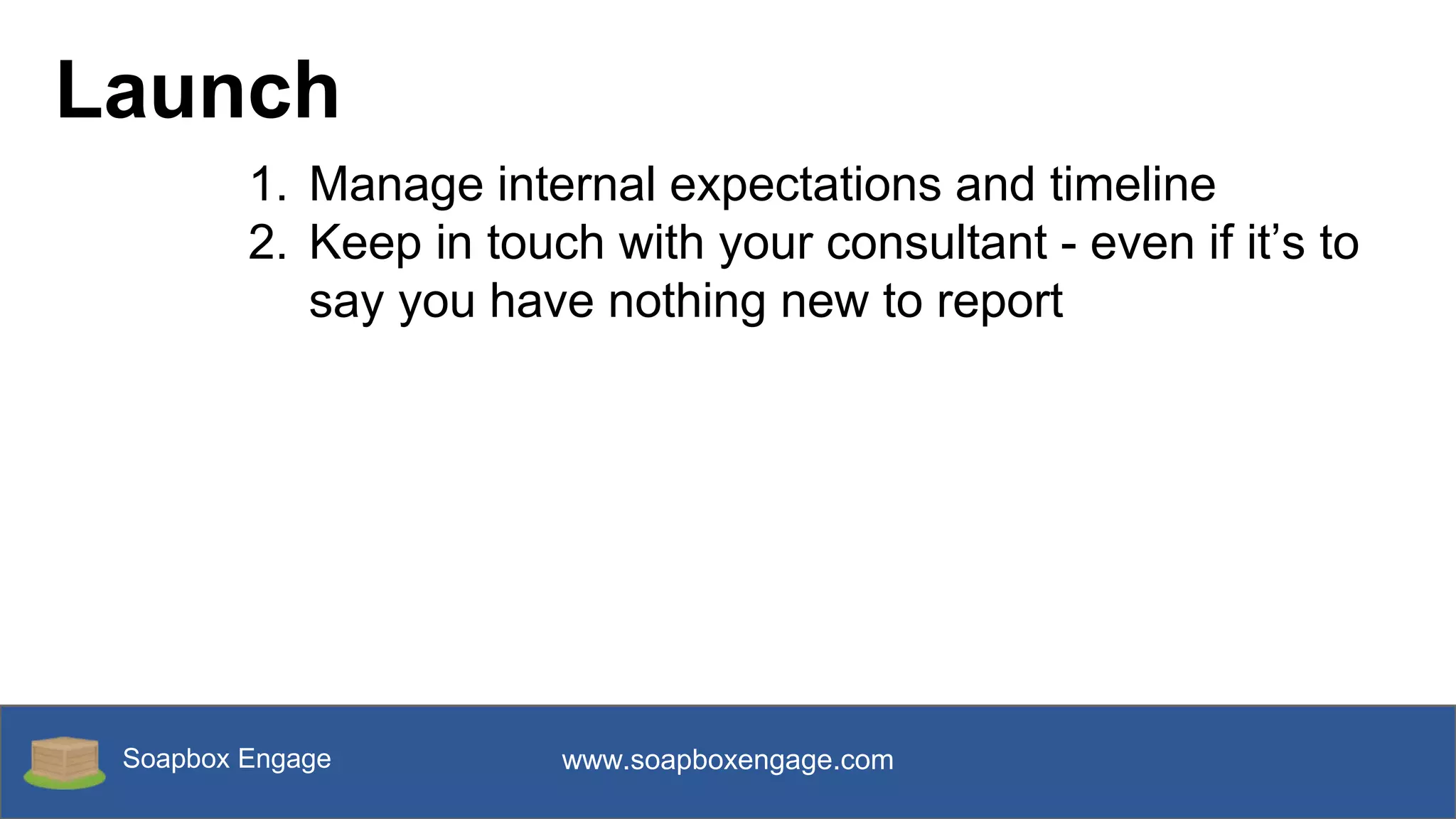 Soapbox Engage www.soapboxengage.com
Launch
1. Manage internal expectations and timeline
2. Keep in touch with your consultant - even if it’s to
say you have nothing new to report
 