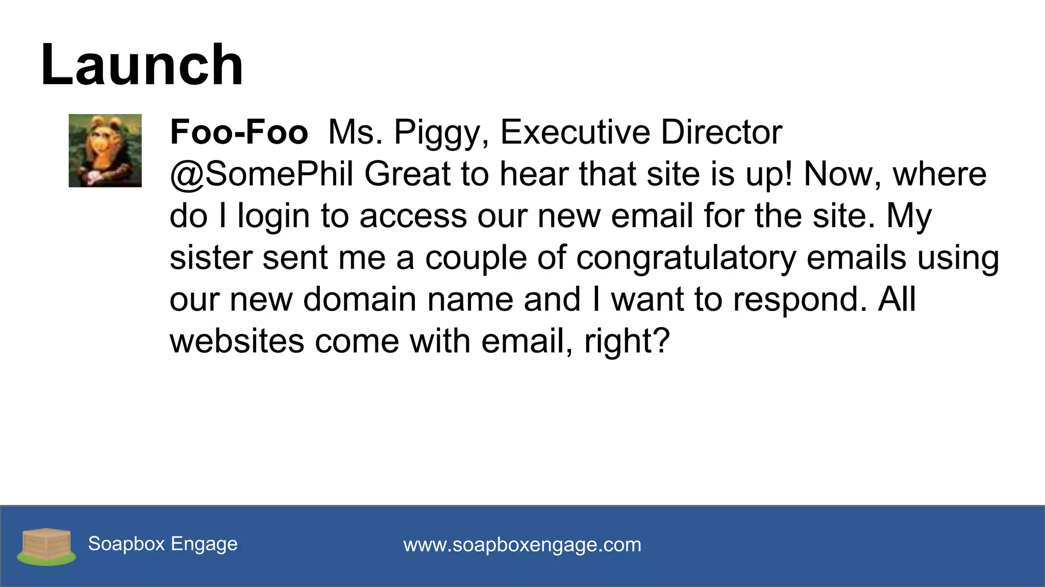 Soapbox Engage www.soapboxengage.com
Launch
Foo-Foo Ms. Piggy, Executive Director
@SomePhil Great to hear that site is up! Now, where
do I login to access our new email for the site. My
sister sent me a couple of congratulatory emails using
our new domain name and I want to respond. All
websites come with email, right?
 