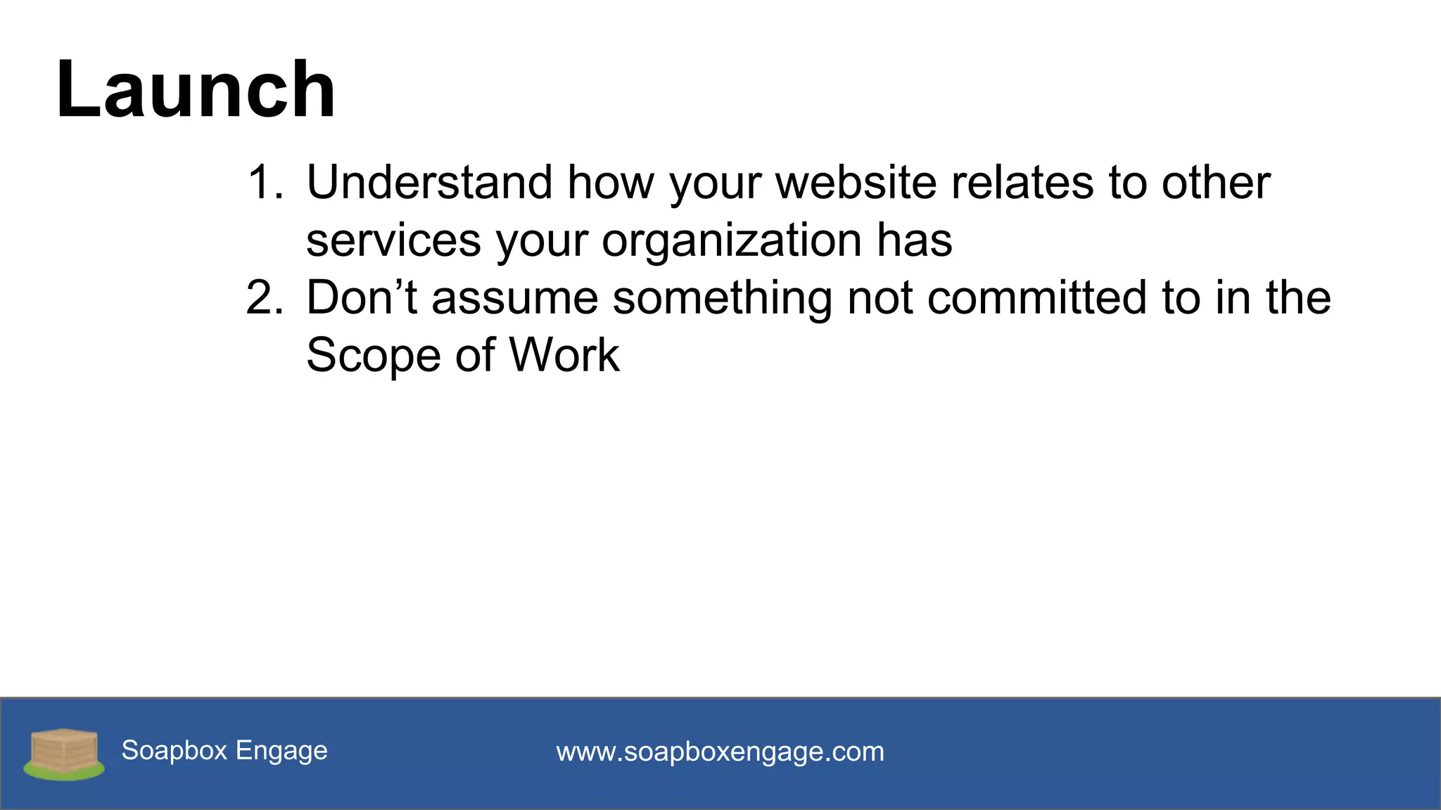 Soapbox Engage www.soapboxengage.com
Launch
1. Understand how your website relates to other
services your organization has
2. Don’t assume something not committed to in the
Scope of Work
 