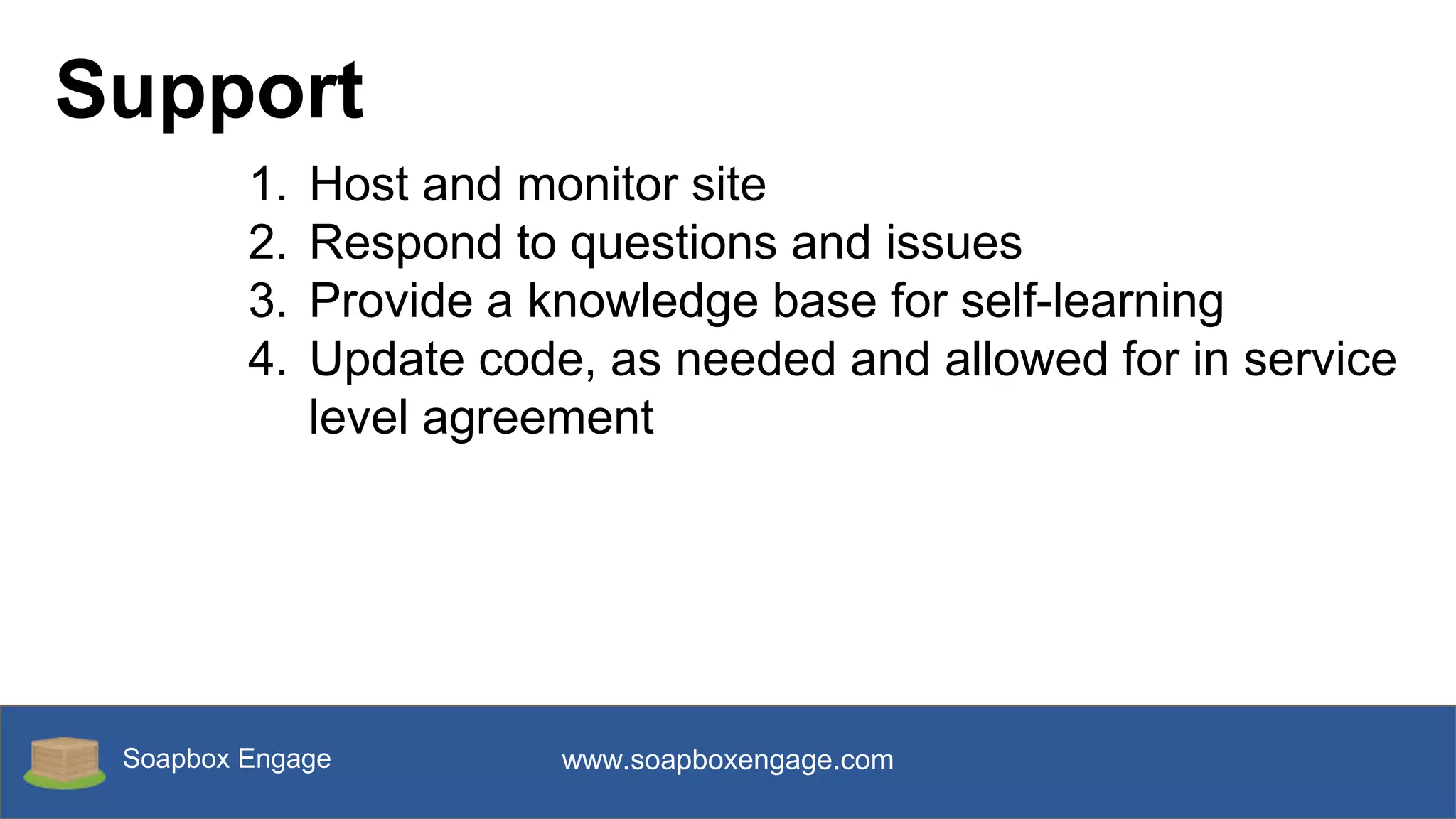 Soapbox Engage www.soapboxengage.com
Support
1. Host and monitor site
2. Respond to questions and issues
3. Provide a knowledge base for self-learning
4. Update code, as needed and allowed for in service
level agreement
 