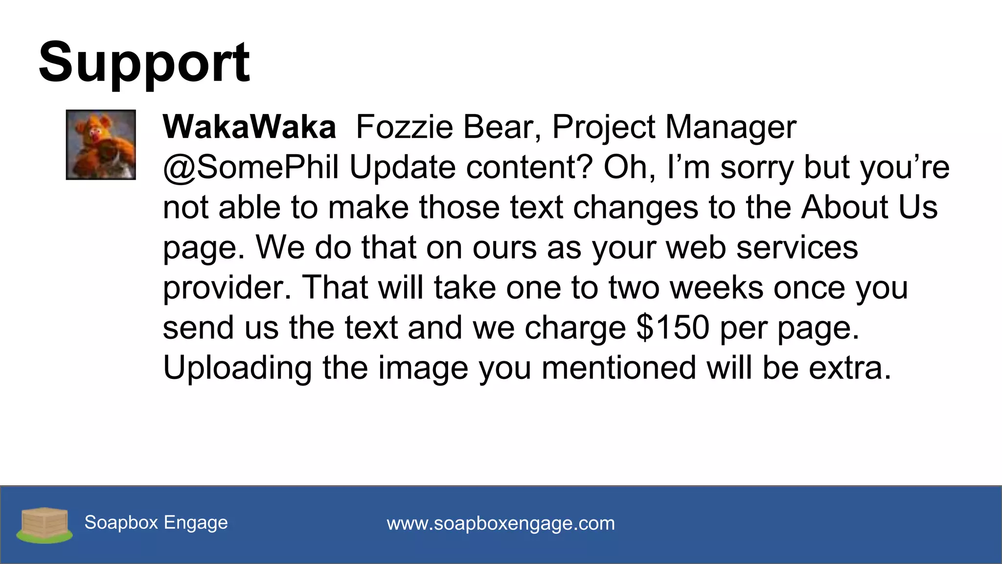 Soapbox Engage www.soapboxengage.com
Support
WakaWaka Fozzie Bear, Project Manager
@SomePhil Update content? Oh, I’m sorry but you’re
not able to make those text changes to the About Us
page. We do that on ours as your web services
provider. That will take one to two weeks once you
send us the text and we charge $150 per page.
Uploading the image you mentioned will be extra.
 